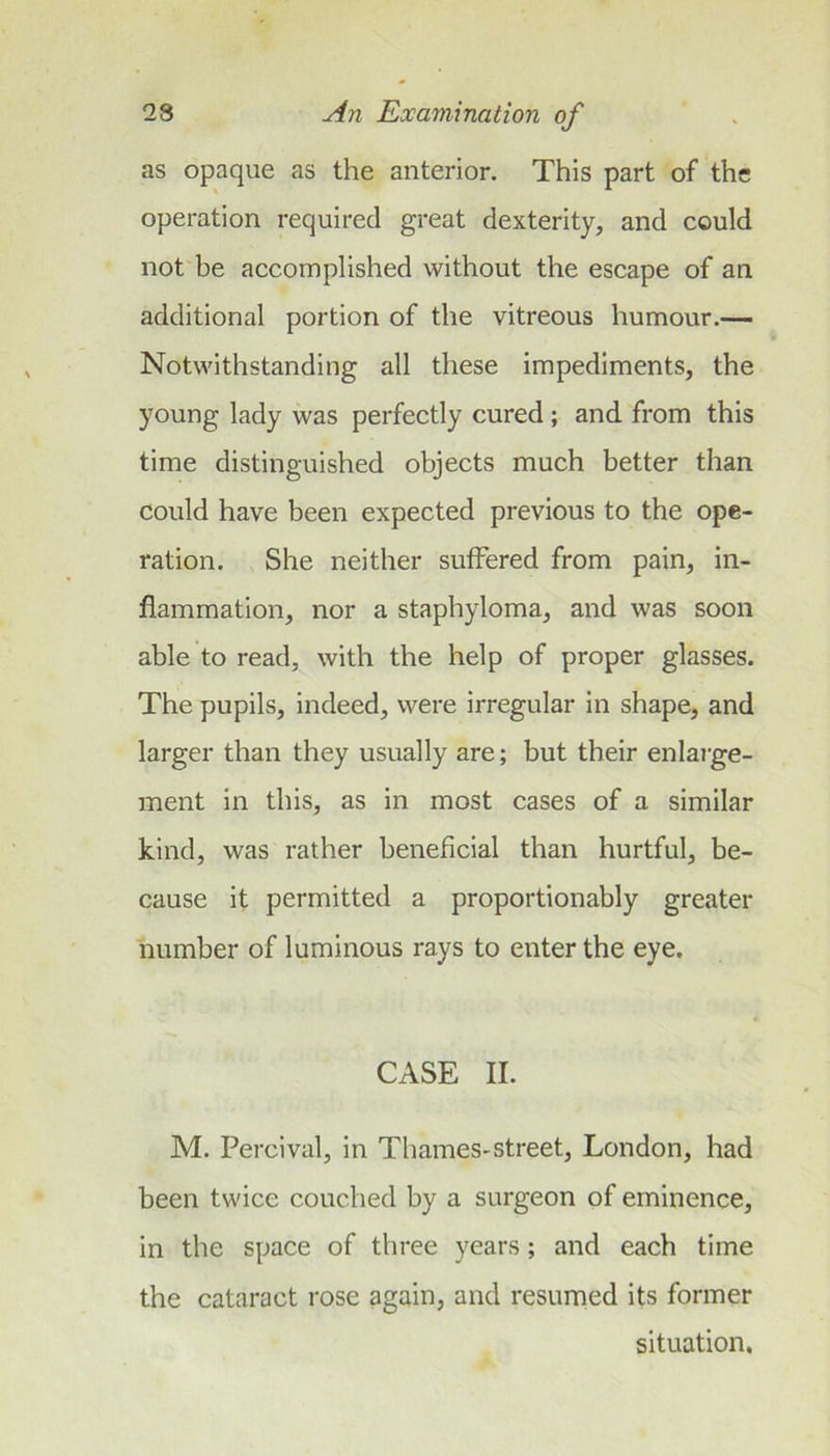 as opaque as the anterior. This part of the operation required great dexterity, and could not be accomplished without the escape of an additional portion of the vitreous humour.— Notwithstanding all these impediments, the young lady was perfectly cured; and from this time distinguished objects much better than could have been expected previous to the ope- ration. She neither suffered from pain, in- flammation, nor a staphyloma, and was soon able to read, with the help of proper glasses. The pupils, indeed, were irregular in shape, and larger than they usually are; but their enlai'ge- ment in this, as in most cases of a similar kind, was rather beneficial than hurtful, be- cause it permitted a proportionably greater number of luminous rays to enter the eye. CASE II. M. Percival, in Thames-street, London, had been twice couched by a surgeon of eminence, in the space of three years; and each time the cataract rose again, and resumed its former situation.
