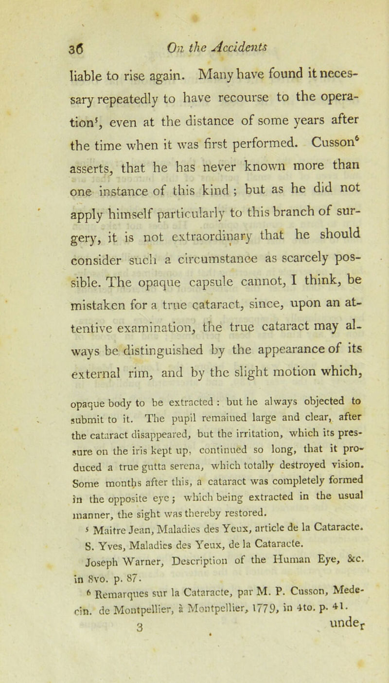 liable to rise again. Many have found it neces- sary repeatedly to have recourse to the opera- tionh even at the distance of some years after the time when it was first performed. Cusson* asserts, that he has never known more than one Instance of this kind ; but as he did not apply himself particularly to this branch of sur- gery, it is not extraordinary that he should consider such a circumstance as scarcely pos- sible. The opaque capsule cannot, I think, be mistaken for a true cataract, since, upon an at- tentive examination, the true cataract may al- ways be distinguished by the appearance of its external rim, and by the slight motion which, opaque body to be extracted : but he always objected to submit to it. The pupil remained large and clear, after the cataract disappeared, but the irritation, which its pres- sure on the iris kept up, continued so long, that it pro- duced a true gutta serena, which totally destroyed vision. Some months after this, a cataract was completely formed in the opposite eye; which being extracted in the usual manner, the sight was thereby restored. s Maitre Jean, Maladies des Yeux, article de la Cataracte. S. Yves, Maladies des Yeux, de la Cataracte. Joseph Warner, Description of the Iduman Eye, &amp;c. in Svo. p. 87. ^ Remarqnes sur la Cataracte, par M. P. Cusson, Mede- cin. de Montpellier, a Montpellier, 1779, ‘O 4to, p. 41. o vindcjf
