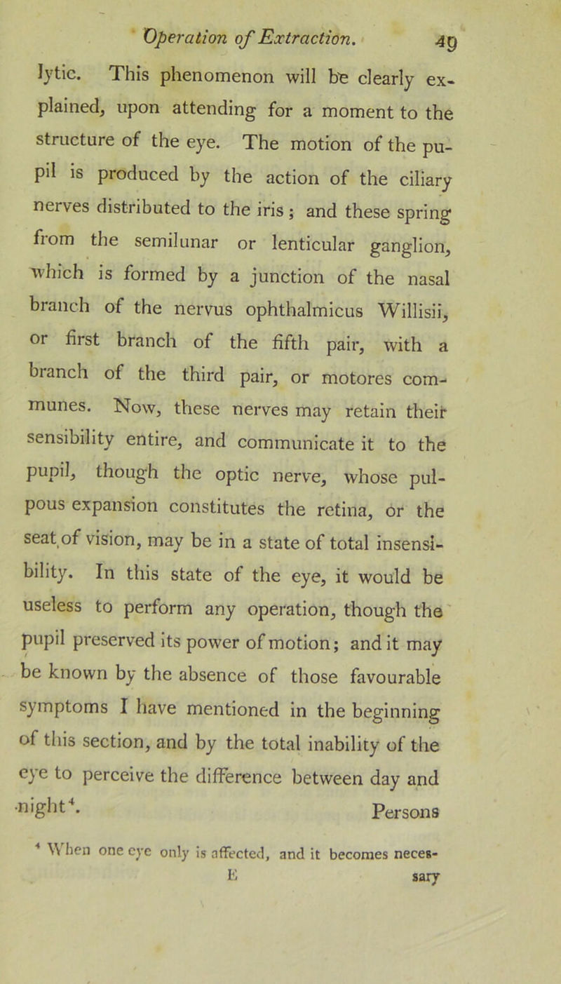 lytic. This phenomenon will b’e clearly ex- plainedj upon attending for a moment to the structure of the eye. The motion of the pu- pil is produced by the action of the ciliary nerves distributed to the iris; and these spring fiom the semilunar or lenticular ganglion^ which is formed by a junction of the nasal branch of the nervus ophthalmicus Willisii, or first branch of the fifth pair, with a branch of the third pair, or motores com- munes. Now, tViese nerves may retain their sensibility entire, and communicate it to the pupil, though the optic nerve, whose pul- pous expansion constitutes the retina, or the seat of vision, may be in a state of total insensi- bility. In this state of the eye, it would be useless to perform any operation, though the' pupil preserved its power of motion; and it may be known by the absence of those favourable symptoms I have mentioned in the beginning of this section, and by the total inability of the eye to perceive the difference between day and Persons W hen one eye only is affected, and it becomes necea- E sary