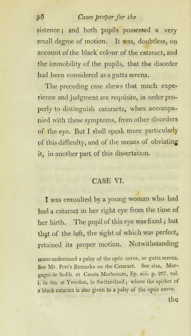 sistence; and both pupils possessed a very small degree of motion. It was, doubtless, on account of the black colour of the cataract, and the immobility of the pupils, that the disorder had been considered as a gutta serena. The preceding case shews that much expe-^ rience and judgment are requisite, in order pro- perly to distinguish cataracts, when accompa- nied with these symptoms, from other disorders of the eye. But I shall speak niore particularly of this difficulty, and of the means of obviating jt, in another part of this dissertation. CASE VI, I was consulted by a young woman who had had a cataract in her right eye from the time of her birth. The pupil of this eye was fixed ; but th^t of the left, the sight of which was perfect, retained its proper motion. Notwithstanding naans understand a palsy of the optic nerve, or gutta serena, See Mr. Pott’s gemarjcs on the Cataract. See also, Mor- gagni de Sedib. et Causis Morborpm, Ep. xiii. p. 207. vol, i. in 4to. at Yverdon, in Switzerland p where the epithet of a black cataract is also given to a palsy of the optic nerve. tllQ