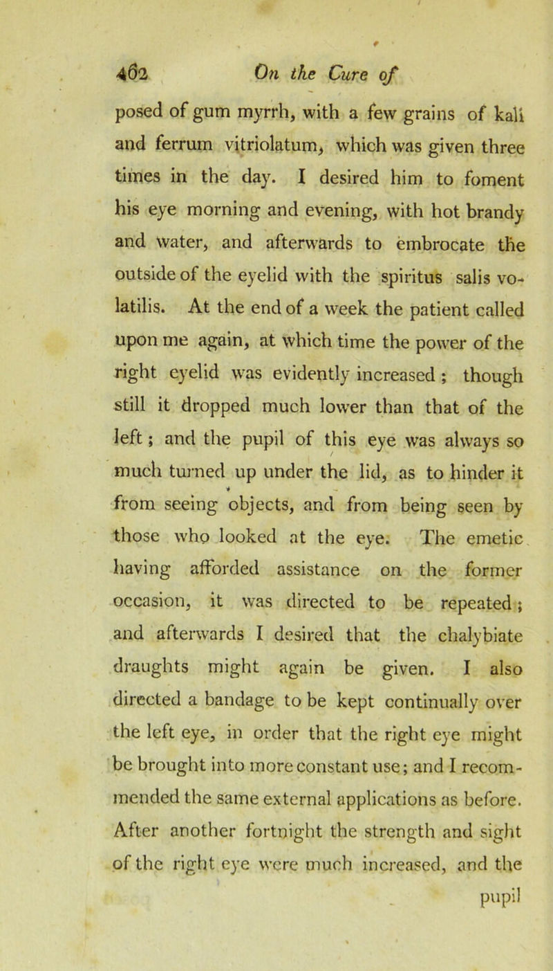 posed of gum myrrh, with a few grains of kali and ferrum vitriolatum, which was given three times in the day. I desired him to foment his eye morning and evening, with hot brandy and Water, and afterwards to embrocate the outside of the eyelid with the spiritus salis vo- latilis. At the end of a week the patient called upon me again, at which time the power of the right eyelid was evidently increased; though still it dropped much lower than that of the left; and the pupil of this eye was always so much tui-ned up under the lid, as to hinder it •* from seeing objects, and from being seen by those who looked at the eye. The emetic having afforded assistance on the former occasion, it was directed to be repeated; and afterwards I desired that the chalybiate draughts might again be given. I also directed a bandage to be kept continually over the left eye, in order that the right eye might be brought into more constant use; and I recom- mended the same external applications as before. After another fortnight the strength and sight of the right eye were much increased, and the pupil