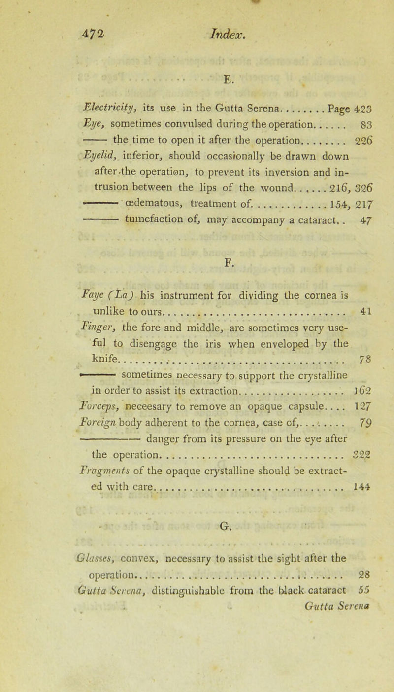 E. Electricity, its use in the Gutta Serena Page 423 Eye, sometimes convulsed during the operation 83 the time to open it after the operation 226 Eyelid, inferior, should occasionally be drawn down after-the operation, to prevent its inversion and in- trusion between the lips of the wound 2l6, 326 ■ oedematous, treatment of. 154, 217 — tumefaction of, may accompany a cataract.. 47 F. Faye (La) his instrument for dividing the cornea is unlike to ours 41 Finger, the fore and middle, are sometimes very use- ful to disengage the iris when enveloped by the knife 78   ■ ' sometimes necessary to support the crystalline in order to assist its extraction l62 Forceps, neceesary to remove an opaque capsule.... 127 Foreign body adherent to the cornea, case of,.. 79 danger from its pressure on the eye after the operation 322 Fragments of the opaque crj'Stalline should be extract- ed with care 144 - G. Classes, convex, necessary to assist the sight after the operation 28 Gutta Serena, distinguishable from the black cataract 55 Gutta Serena