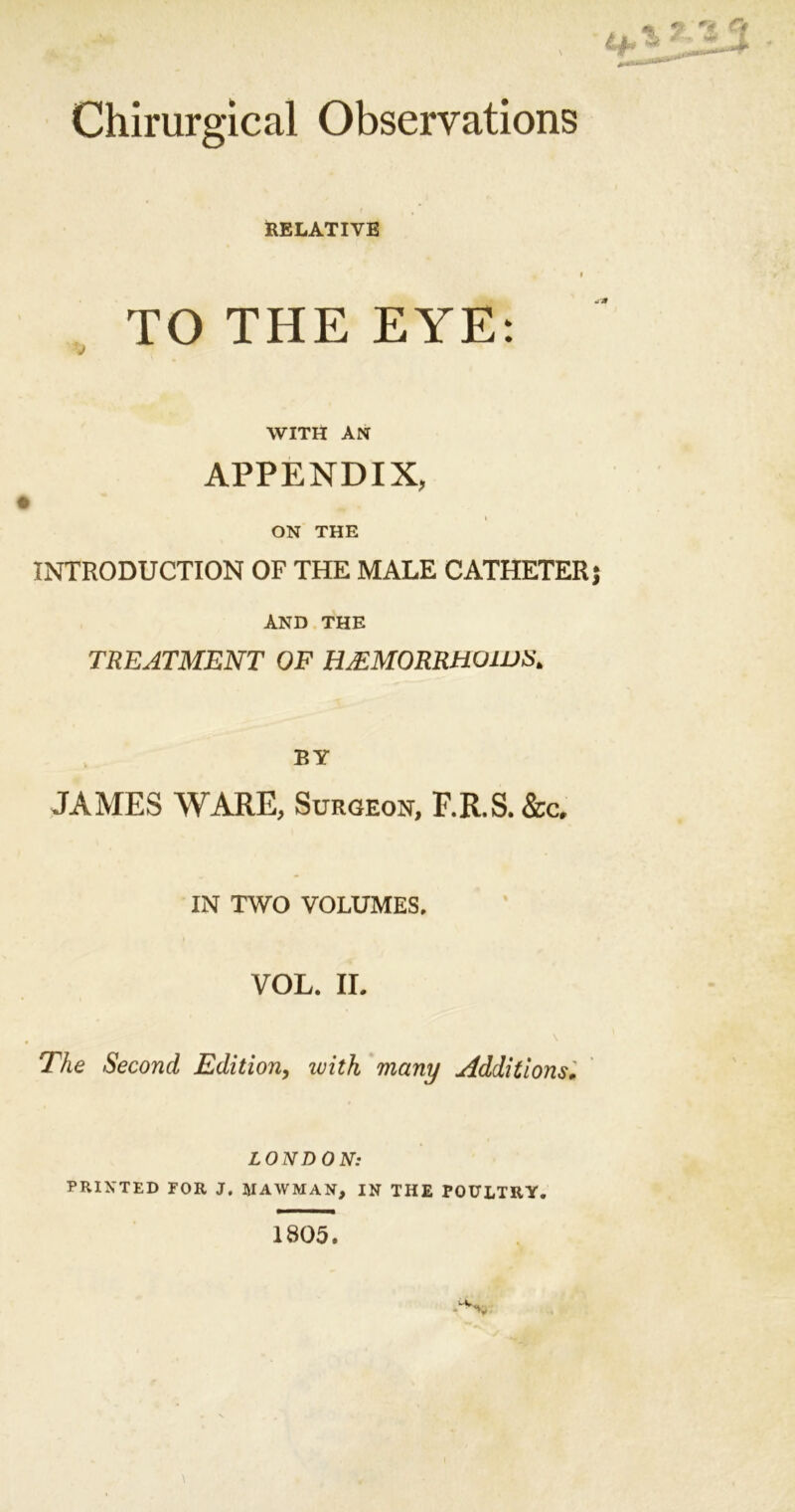 Chirurgical Observations * RELATIVE l TO THE EYE: WITH AN APPENDIX, ON THE INTRODUCTION OF THE MALE CATHETER AND THE TREATMENT OF HJ£MORRH01US> BY JAMES WARE, Surgeon, F.R.S. &c, IN TWO VOLUMES, VOL. II. The Second Edition, ivith many Additions• LONDON: PRINTED FOR J. JIAWMAIf, IN THE POULTRY. 1805.