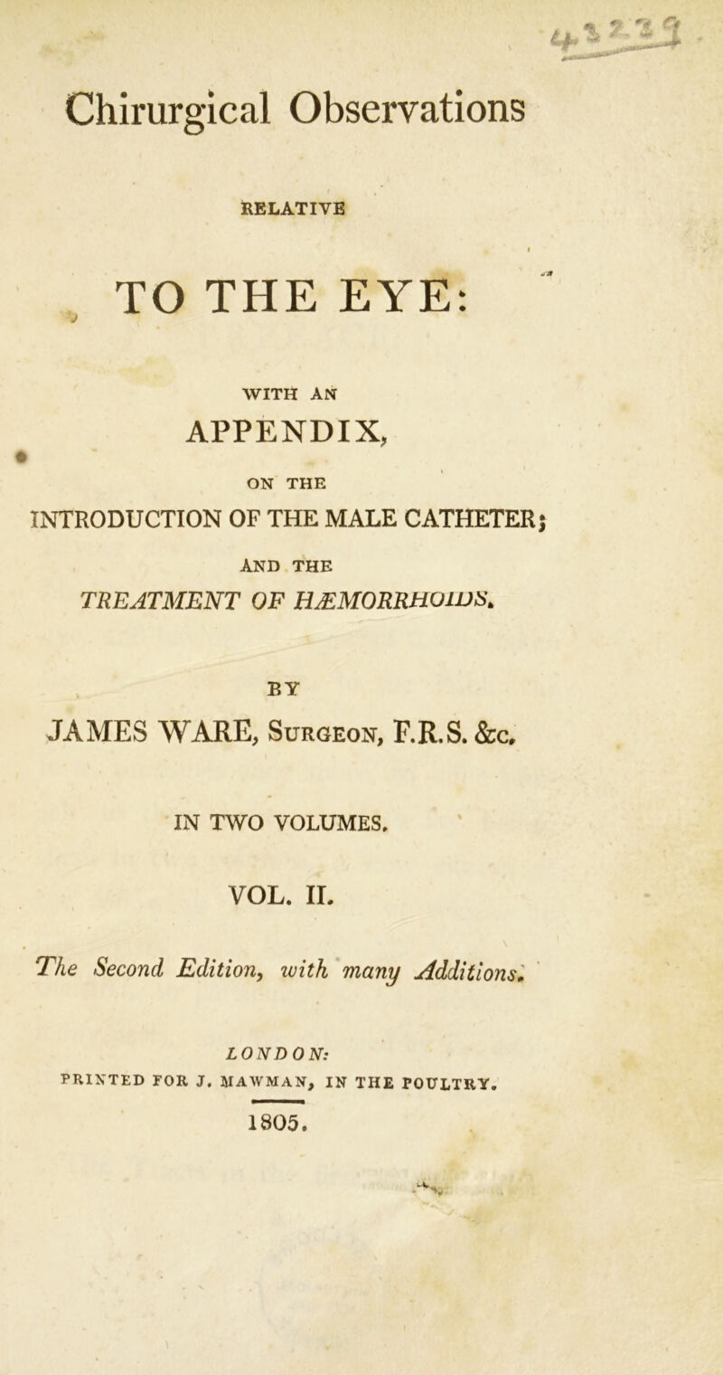 Chirurgical Observations * RELATIVE l TO THE EYE: WITH AN APPENDIX, ON THE INTRODUCTION OF THE MALE CATHETER AND THE TREATMENT OF HJ£MORRH01US&gt; BY JAMES WARE, Surgeon, F.R.S. &amp;c, IN TWO VOLUMES, VOL. II. The Second Edition, ivith many Additions• LONDON: PRINTED FOR J. JIAWMAIf, IN THE POULTRY. 1805.