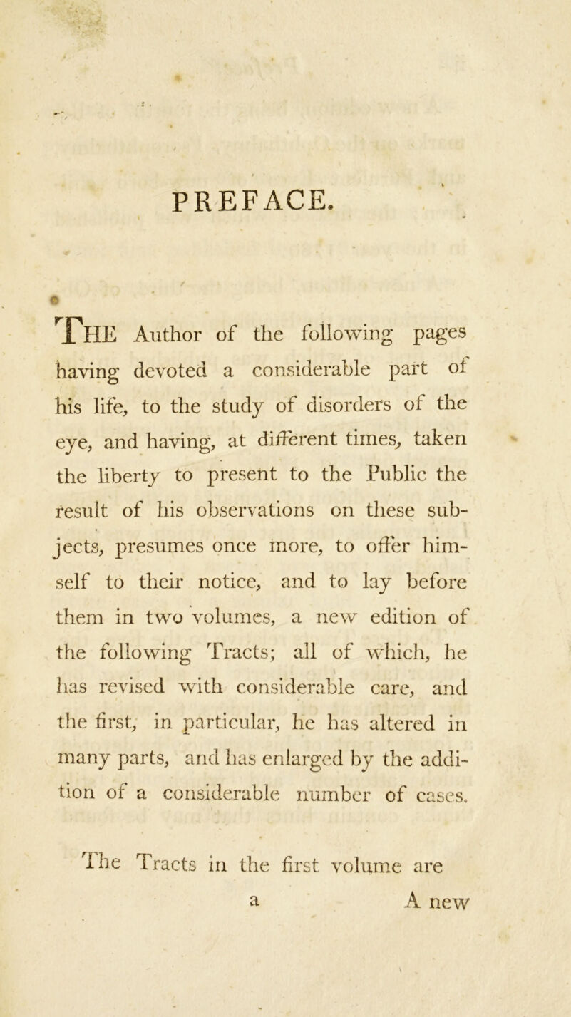 PREFACE. The Author of the following pages having devoted a considerable part of his life, to the study of disorders ot the eye, and having, at different times, taken the liberty to present to the Public the result of his observations on these sub- jects, presumes once more, to offer him- self to their notice, and to lay before them in two volumes, a new edition of the following Tracts; all of which, he has revised with considerable care, and the first, in particular, he lias altered in many parts, and has enlarged by the addi- tion of a considerable number of cases. The Tracts in the first volume are a A new