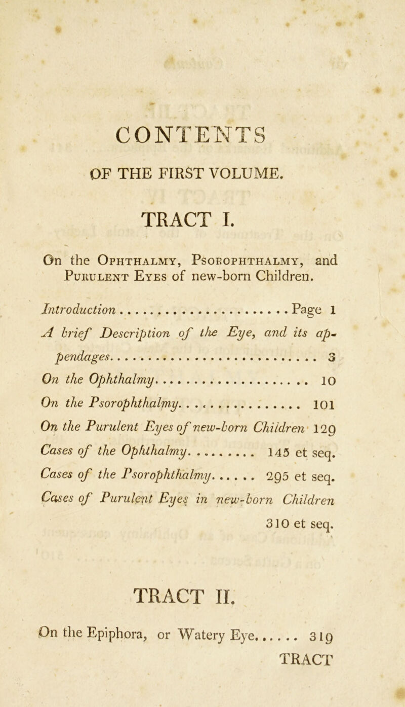 OF THE FIRST VOLUME. TRACT I. On the Ophthalmy, Psoeophthalmy, and Purulent Eyes of new-born Children. Introduction Page 1 A brief Description of the Eye, and its ap- pendages 3 On the Ophthalmy 10 On the Ps or ophthalmy. 101 On the Purulent Eyes of new-born Children 12Q Cases of the Ophthalmy 145 et seq. Cases of the Ps or ophthalmy 2Q5 et seq. Cases of Purulent Eye$ in new-born Children 310 et seq. TRACT II. On the Epiphora, or Watery Eye ... 319 TRACT