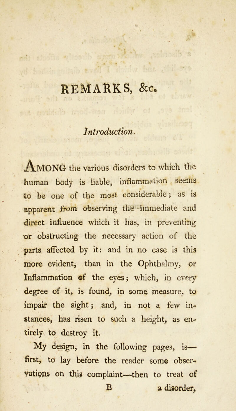 REMARKS, &amp;c. Introduction. Among the various disorders to which the human body is liable, inflammation seems to be one of the most considerable; as is apparent from observing the immediate and direct influence which it has, in preventing or obstructing the necessary action of the parts affected by it: and in no case is this more evident, than in the Ophthalmy, or Inflammation ©f the eyes; which, in every degree of it, is found, in some measure, to impair the sight; and, in not a few in- stances, has risen to such a height, as en- tirely to destroy it. My design, in the following pages, is— first, to lay before the reader some obser- vatipns on this complaint—then to treat of B a disorder.