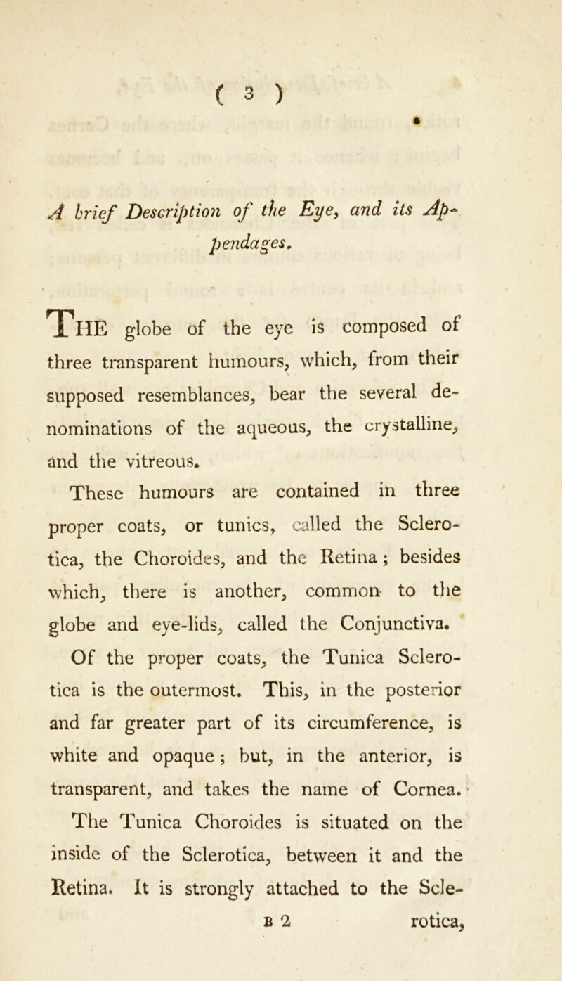 A brief Description of the Eye, and its Ap~ three transparent humours, which, from their supposed resemblances, bear the several de- nominations of the aqueous, the crystalline, and the vitreous* These humours are contained in three proper coats, or tunics, called the Sclero- tica, the Choroides, and the Retina ; besides which, there is another, common to the globe and eye-lids, called the Conjunctiva. Of the proper coats, the Tunica Sclero- tica is the outermost. This, in the posterior and far greater part of its circumference, is white and opaque; but, in the anterior, is transparent, and takes the name of Cornea. The Tunica Choroides is situated on the inside of the Sclerotica, between it and the Retina. It is strongly attached to the Scle- globe of the eye is composed of B 2 rotica,