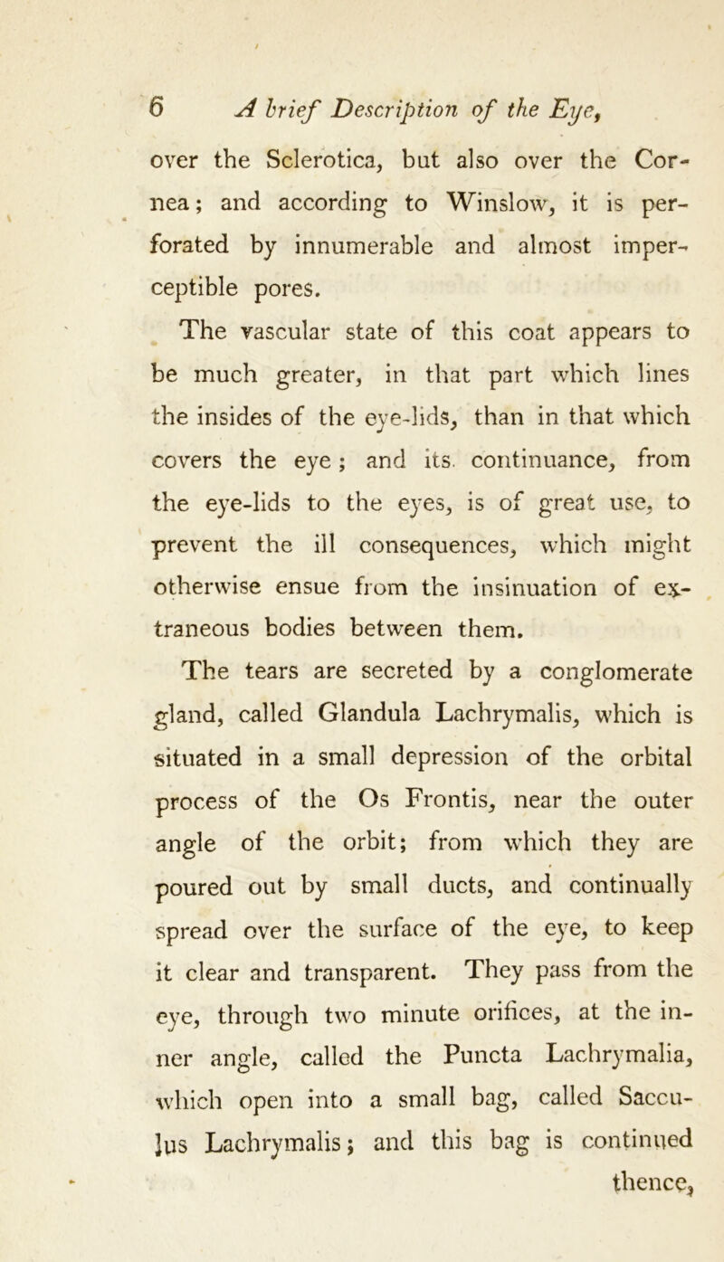 over the Sclerotica, bat also over the Cor- nea ; and according to Winslow, it is per- forated by innumerable and almost imper- ceptible pores. The vascular state of this coat appears to be much greater, in that part which lines the insides of the eye-lids, than in that which covers the eye; and its. continuance, from the eye-lids to the eyes, is of great use, to prevent the ill consequences, which might otherwise ensue from the insinuation of ex- traneous bodies between them. The tears are secreted by a conglomerate gland, called Glandula Lachrymalis, which is situated in a small depression of the orbital process of the Os Frontis, near the outer angle of the orbit; from which they are poured out by small ducts, and continually spread over the surface of the eye, to keep it clear and transparent. They pass from the eye, through two minute orifices, at the in- ner angle, called the Puncta Lachrymalia, which open into a small bag, called Saccu- Jus Lachrymalis; and this bag is continued thence,