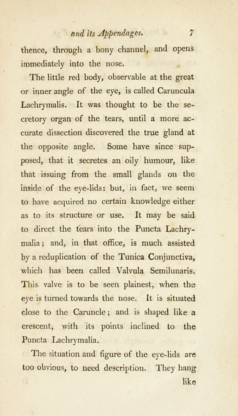 thence, through a bony channel, and opens immediately into the nose. The little red body, observable at the great or inner angle of the eye, is called Caruncula Lachrymalis. It was thought to be the se- cretory organ of the tears, until a more ac- curate dissection discovered the true gland at the opposite angle. Some have since sup- posed, that it secretes an oily humour, like that issuing from the small glands on the inside of the eye-lids: but, in fact, we seem to have acquired no certain knowledge either as to its structure or use. It may be said to direct the tears into the Puncta Lachry- malia; and, in that office, is much assisted by a reduplication of the Tunica Conjunctiva, which has been called Valvula Semilunaris. This valve is to be seen plainest, when the eye is turned towards the nose. It is situated close to the Caruncle; and is shaped like a crescent, with its points inclined to the Puncta Lachrymalia. The situation and figure of the eye-lids are too obvious, to need description. They hang like