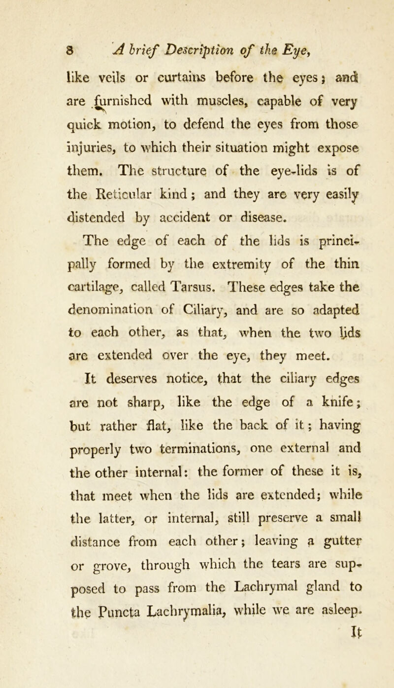 like veils or curtains before the eyes ; and are furnished with muscles, capable of very quick motion, to defend the eyes from those injuries, to which their situation might expose them. The structure of the eye-lids is of the Reticular kind ; and they are very easily distended by accident or disease. The edge of each of the lids is princi- pally formed by the extremity of the thin cartilage, called Tarsus. These edges take the denomination of Ciliary, and are so adapted to each other, as that, when the two lids are extended over the eye, they meet. It deserves notice, that the ciliary edges are not sharp, like the edge of a knife; but rather flat, like the back of it; having properly two terminations, one external and the other internal: the former of these it is, that meet when the lids are extended; while the latter, or internal, still preserve a small distance from each other; leaving a gutter or grove, through which the tears are sup- posed to pass from the Lachrymal gland to the Puncta Lachrymalia, while we are asleep. It