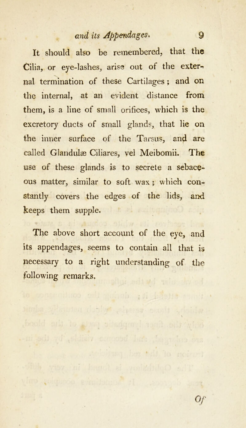It should also be remembered, that the Cilia, or eye-lashes, arise out of the extern nal termination of these Cartilages ; and on the internal, at an evident distance from them, is a line of small orifices, which is the excretory ducts of small glands, that lie on the inner surface of the Tarsus, and are called Glandular Ciliares, vel Meibomii. The use of these glands is to secrete a sebace- ous matter, similar to soft wax ; which con- stantly covers the edges of the lids, and keeps them supple. The above short account of the eye, and its appendages, seems to contain all that is necessary to a right understanding of the following remarks. \ Of