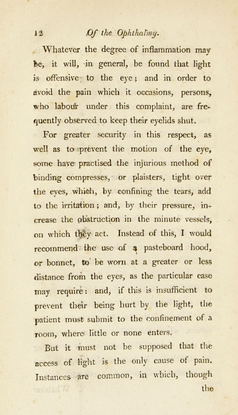 Whatever the degree of inflammation may he, it will, in general, be found that light is offensive to the eye; and in order to avoid the pain which it occasions, persons, who labouV under this complaint, are fre- quently observed to keep their eyelids shut* For greater security in this respect, as well as to prevent the motion of the eye, some have practised the injurious method of binding compresses, or plaisters, tight over the eyes, which, by confining the tears, add to the irritation; and, by their pressure, in- crease the obstruction in the minute vessels, on which thby act. Instead of this, I would recommend the use of $ pasteboard hood, or bonnet, to be worn at a greater or less distance from the eyes, as the particular case may require: and, if this is insufficient to prevent their being hurt by the light, the patient must submit to the confinement of a room, where little or none enters. But it must not be supposed that the access of light is the only cause of pain. Instances are common, in which, though the