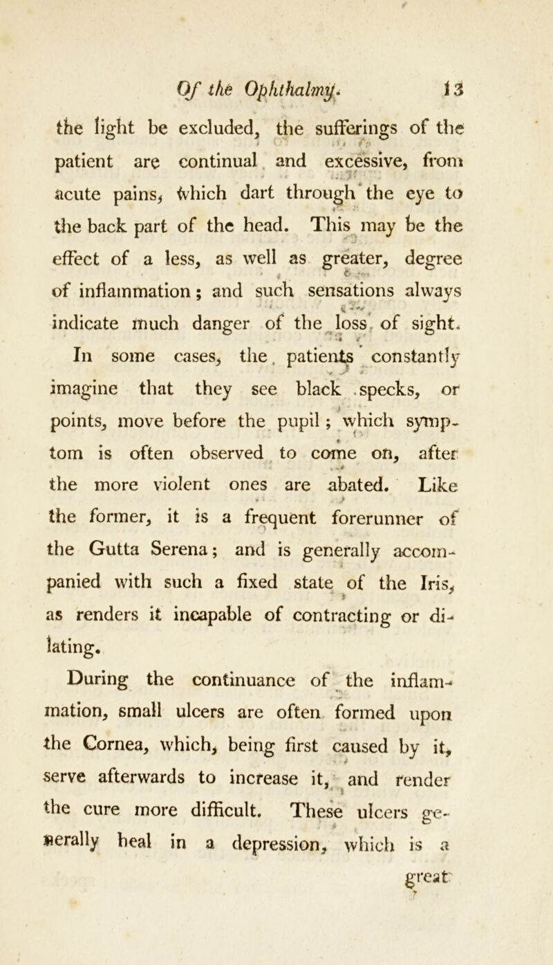 the light be excluded, the sufferings of the ' . 5 t / ?&lt; patient are continual and excessive, from acute pains, tvhich dart through the eye to #7* the back part of the head. This may be the effect of a less, as well as greater, degree of inflammation; and such sensations always indicate much danger of the loss of sight. In some cases, the, patients constantly ■*# ^ * imagine that they see black .specks, or points, move before the pupil; which symp- * tom is often observed to come on, after 0- the more violent ones are abated. Like 4 * « the former, it is a frequent forerunner of the Gutta Serena; and is generally accom- panied with such a fixed state of the Iris, as renders it incapable of contracting or di- During the continuance of the inflam^ mation, small ulcers are often formed upon the Cornea, which, being first caused by it, serve afterwards to increase it, and render the cure more difficult. These ulcers ge- aerally heal in a depression, which is a great