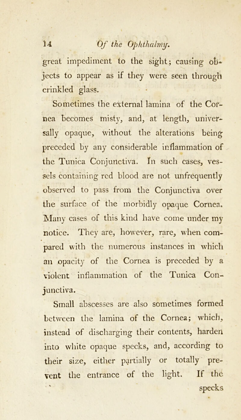 great impediment to the sight; causing ob* jects to appear as if they were seen through crinkled glass. Sometimes the external lamina of the Cor- nea becomes misty, and, at length, univer- sally opaque, without the alterations being preceded by any considerable inflammation of the Tunica Conjunctiva. In such cases, ves- sels containing red blood are not unfrequently observed to pass from the Conjunctiva over the surface of the morbidly opaque Cornea. Many cases of this kind have come under my notice. They are, however, rare, when com- pared with the numerous instances in which an opacity of the Cornea is preceded by a violent inflammation of the Tunica Con- junctiva. Small abscesses are also sometimes formed between the lamina of the Cornea; which, instead of discharging their contents, harden into white opaque specks, and, according to their size, either partially or totally pre- vent the entrance of the light. If the specks