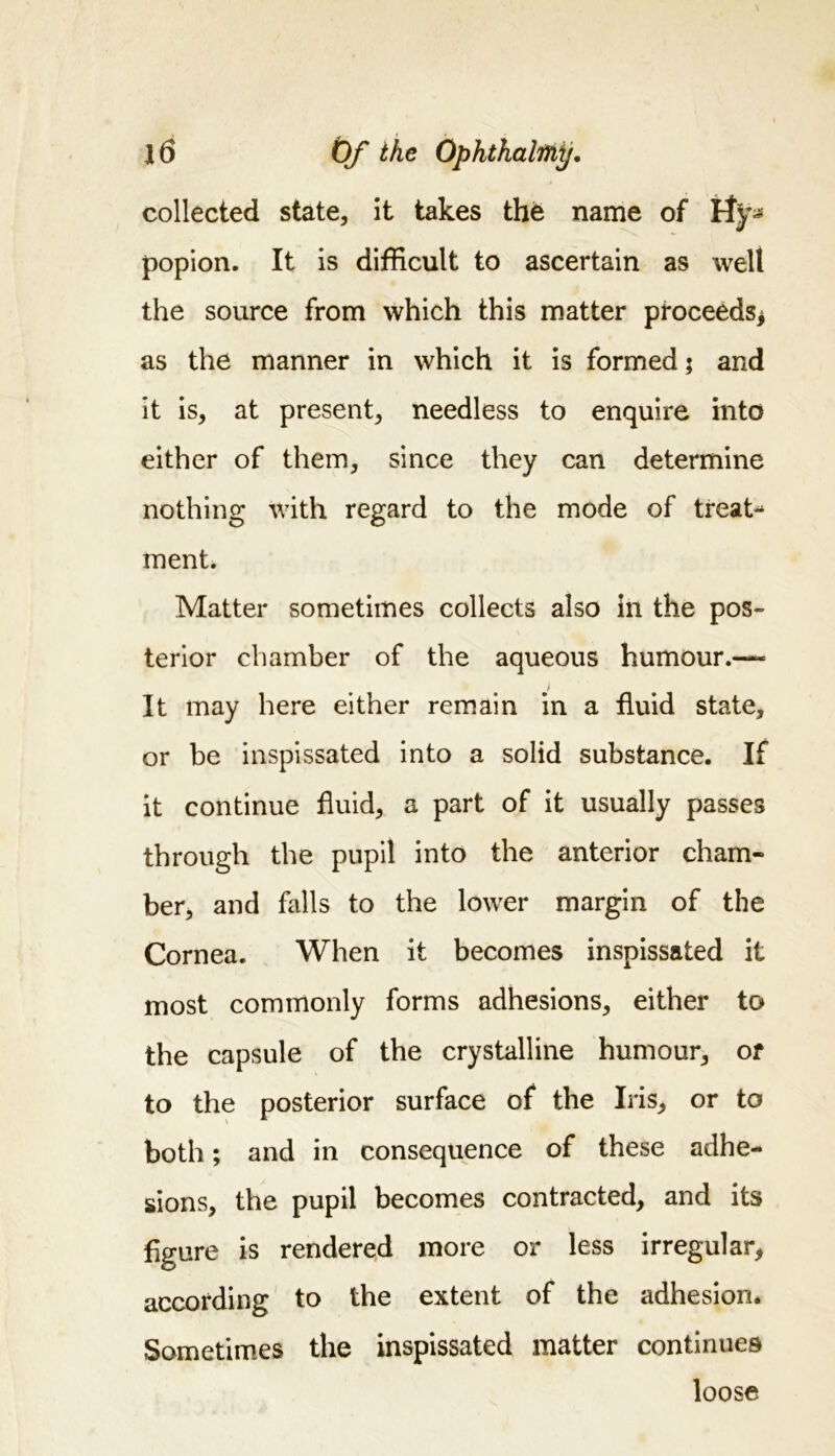 collected state, it takes the name of popion. It is difficult to ascertain as welt the source from which this matter proceeds* as the manner in which it is formed; and it is, at present, needless to enquire into either of them, since they can determine nothing with regard to the mode of treat- ment. Matter sometimes collects also in the pos- terior chamber of the aqueous humour.— It may here either remain in a fluid state, or be inspissated into a solid substance. If it continue fluid, a part of it usually passes through the pupil into the anterior cham- ber, and falls to the lower margin of the Cornea. When it becomes inspissated it most commonly forms adhesions, either to the capsule of the crystalline humour, or to the posterior surface of the Iris, or to both; and in consequence of these adhe- sions, the pupil becomes contracted, and its figure is rendered more or less irregular, according to the extent of the adhesion. Sometimes the inspissated matter continues loose