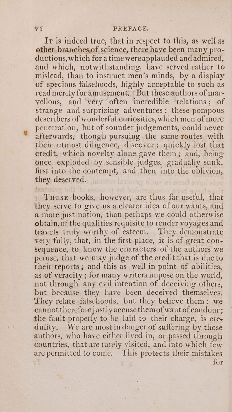 Ir is indeed true, that in respect to this, as well as ether branches.of science, there have been many pro- ductions, which for atime were applauded and admired, and which, notwithstanding, have served rather to mislead, than to instruct men’s minds, by a display of specious falsehoods, highly acceptable to such as read merely for amusement. But these authors of mar- vellous, and ‘very often incredible relations; of strange and surprizing adventures ; these pompous describers of wonderful curiosities, which men of more penetration, but of sounder judgements, could never afterwards, though pursuing.the same routes «with their utmost diligence, discover ; quickly lost that credit, which novelty, alone gave them; and, being once. exploded by sensible judges, gradually sunk, first into the contempt, and then into the oblivion, they deserved. These. books, however, are thus far useful, that they serve to give us a clearer idea of our wants, and a more just notion, than perhaps we could otherwise obtain, of the qualities requisite to render voyages and travels truly worthy of esteem. They demonstrate very fully, that, in the first place, it is of great con- sequence, to know the characters of the authors we peruse, that we may judge of the credit that is due to their reports; and this as well in point of abilities, as of veracity ; for many writers impose on the world, not through any evil intention of deceiving others, but because they have been deceived themselves. They relate falsehoods, but they believe them: we cannot therefore justly accuse them of wantofcandour; the fault properly to be laid to their charge, is cre, dulity. We are most in danger of suffering by those authors, who have either lived in, or passed through countries, that are rarely visited, and into which few are permitted to come. ‘This protects their mistakes for