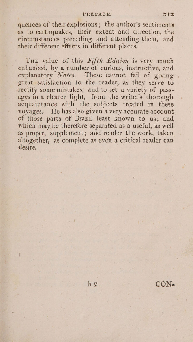 quences of theirexplosions ; the author’s sentiments as to earthquakes, their extent and direction, the circumstances preceding and attending them, and their different effects in different places, Tue value of this Fifth Edition is very much enhanced, by a number of curious, instructive, and explanatory Votes. These cannot fail of giving . great satisfaction to the reader, as they serve to rectify some mistakes, and to set a variety of pass- ages in a clearer light, from the writer’s thorough acquaintance with the subjects treated in these voyages. He has also given a very accurate account of those parts of Brazil least known to us; and which may be therefore separated as a useful, as well as proper, supplement; and render the work, taken altogether, as complete as even a critical reader can desire. b 2 CON-