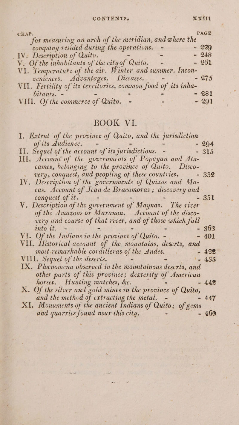 for measuring an arch of the meridian, and where the company resided during the epenaisonse - - 229 IV. Description of Quito. - - 248 V. Of the inhabitants of the city of ‘Gad. - - 261 VI. Temperature of the air. Winter and summer. Incon- ventences. Advantages. Diseases. - - 275 VIL. Fertility of its territories, Sees a its inha- bitants. - - 281 VIL. Of the commerce of Quito. - - - 291 BOOK VI. I. Extent of the province et and the jurisdiction of its Audience. - II. Sequel of the account SES - II. Account of the governments of Popayan and Ae. cames, belonging to the province of Quito. Disco- Gry, conquest, and peopling of these countries. - 1V. Description of the governments of Quixos and Ma- cas. Account of Jean de Bracomoras ; eee and conquest of it. - V. Description of the government of Maynas. The ae of the Amazons or Maranon. Account of the disco- anto wt. - - VI. Of the Indians in the province of Quito. - - VII. Historical account of the mountains, deserts, and most remarkable cordilleras of the Andes. VITL. Sequel of the deserts. - - IX. Phenomena observed in the mountainous deserts, and other paris of this province; dexterity a American horses. Hunting matches, Se. 5 X. Of the silver and gold mines in the province of Quito, and the method of extracting the metal. ~ - XI. Monuments of the ancient Indians of Quito; of gems and quarries found near this city. - i - 315 - 351 S63 401 442% 447