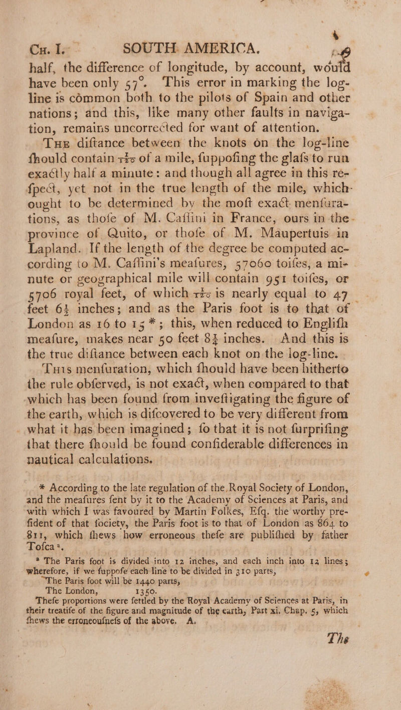 + Cu. I. SOUTH AMERICA. putt half, the difference of longitude, by account, would have been only 57%. This error in marking the log- line is common both to the pilots of Spain and other nations; and this, like many other faults in naviga- tion, remains uncorrected for want of attention. Tue diftance between the knots on the log-line fhould contain 3% of a mile, fuppofing the glafs to run exactly half a minute: and though all agree in this re- fpeét, yet not in the true length of the mile, which- ought to be determined by the moft exact menfura- tions, as thofe of M. Caflini in France, ours in the- province of Quito, or thofe of M. Maupertuis in Lapland. If the length of the degree be computed ac- cording to M. Caffini's meafures, 57060 toifes, a mi- nute or geographical mile will miniain 951 toifes, or 5706 royal feet, of which rz is nearly equal to 47 _ feet 64 inches; ane as the Paris foot is to that of London as 16 to 15 *; this, when reduced to Englifh meafure, makes near 50 feet 82 inches. And this is the true diftance between each knot on the log-line. Tuis menfuration, which fhould have been hitherto ithe rule obferved, is not exact, when compared to that which has been found from inveftigating the figure of the earth, which is difcovered to be very different from what it has been imagined; {fo that it is not furprifing that there fhould be found confiderable differences in nautical calculations. * According to the late regulation of the, Royal Society of London, and the meafures fent by it to the Academy of Sciences at Paris, and with which I was favoured by Martin Folkes, Efq. the worthy pre- fident of that fociety, the Paris foot is to that of London as 864 to 811, which fhews how erroneous thele are publithed by father Tofca:, * The Paris foot is diyided into 12 inches, and each inch into 12 lines; wherefore, if we fuppofe each line to be divided in 310 parts, “The Paris foot will be 1440 parts, The London, 1350. Thefe proportions were ferried by the Royal Academy of Sciences at Paris, in their treatife of the figure and magnitude of the earth, Part xi. Chap. 5, which thews the erroneoufnefs of the above. 4. ) The