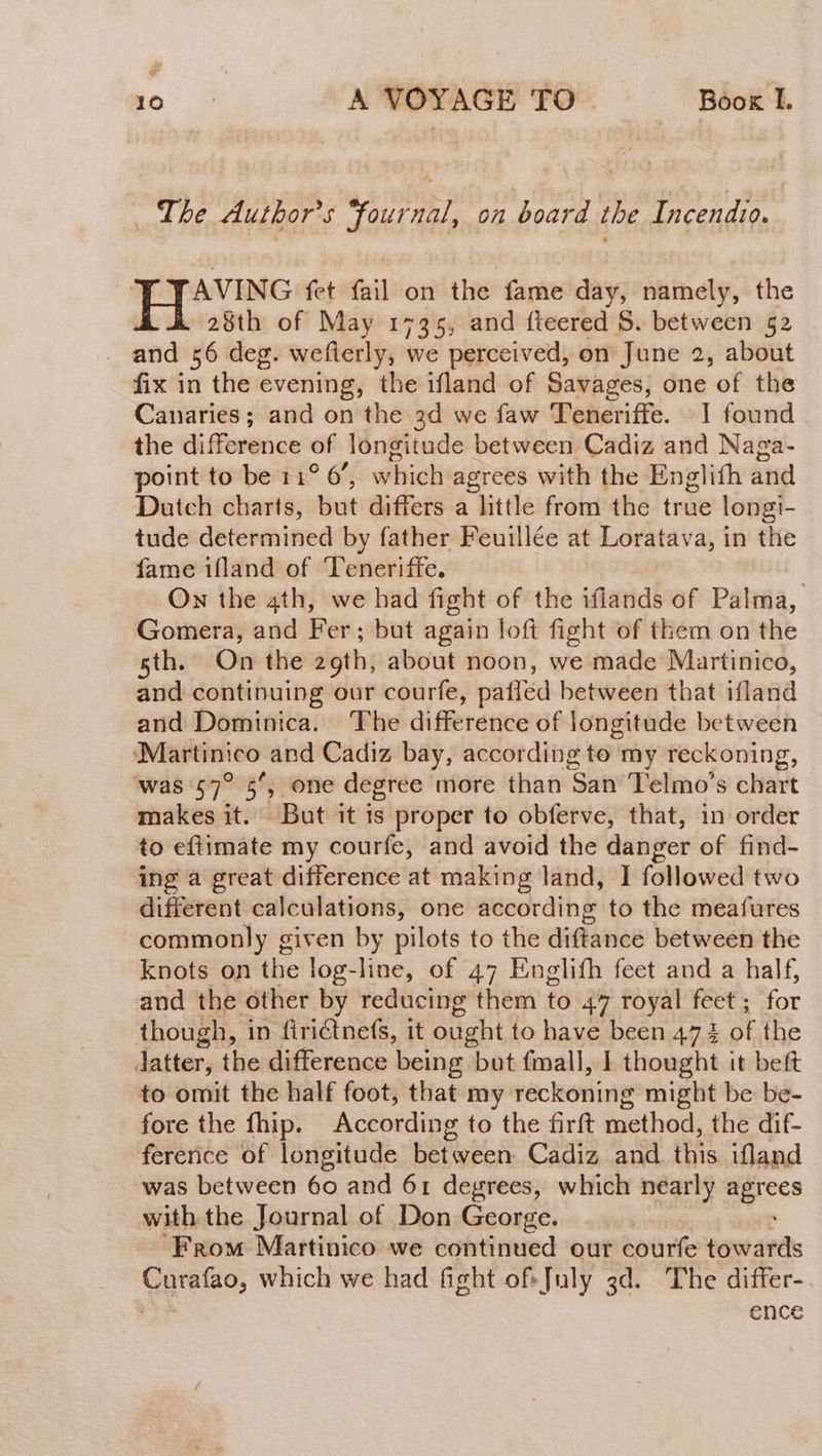 The Author's fournal, on board the Incendio. AVING fet fail on the fame day, namely, the 28th of May 1735, and fteered $. between 52 and 56 deg. wefierly, we perceived, on June 2, about fix in the evening, the ifland of Savages, one of the Canaries; and on the 3d we faw Teneriffe. 1 found the difference of longitude between Cadiz and Naga- point to be 11° 6, which agrees with the Englith and Dutch charts, but differs a little from the true longi- tude determined by father Feuillée at Loratava, in the fame ifland of Teneriffe. | On the 4th, we had fight of the iflands of Palma, Gomera, and Fer; but again loft fight of them on the sth. On the 20th, about noon, we made Martinico, and continuing our courfe, patled between that ifland and Dominica. The difference of longitude between ‘Martinico and Cadiz bay, according to my reckoning, ‘was 57? 5”, one degree more than San Telmo’s chart makes it. But it 1s proper to obferve, that, in order to eftimate my courfe, and avoid the danger of find- ing a great difference at making land, I followed two different calculations, one according to the meafures commonly giv en by pilots to the diftance between the knots on the log-line, of 47 Englifh feet and a half, and the other by reducing them to 47 royal feet; for though, in firictnefs, it ought to have been 47 1 SE the Jatter, the difference being but fmall, 1 thought it beft to omit the half foot, that my reckoning might be be- fore the fhip. According to the firft method, the dif- ference of longitude between Cadiz and. this ifland was between 60 and 61 degrees, which nearly agrees with the Journal of Don George. | From Martinico we continued our courfe towards Curafao, which we had fight of. July 3d. The differ- | ence