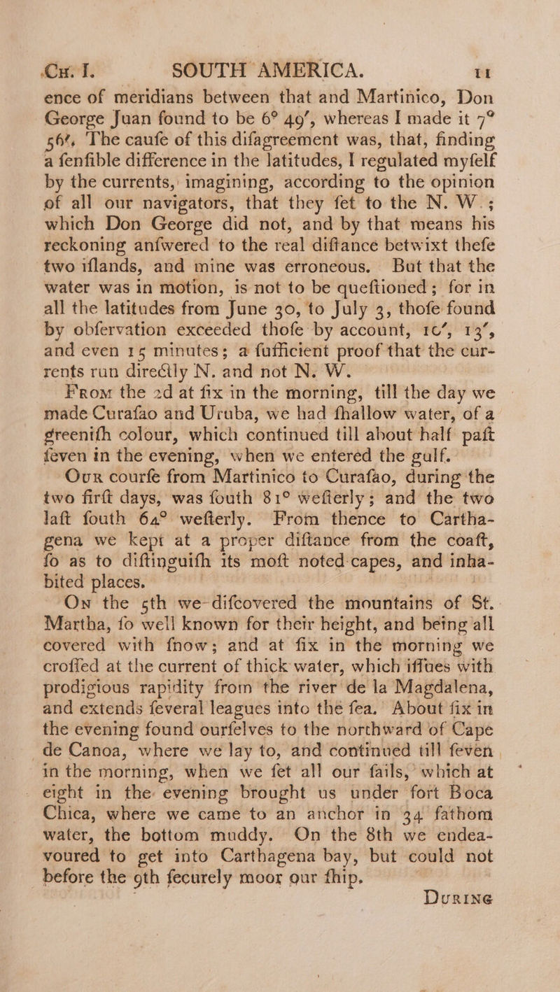 ence of meridians between that and Martinico, Don George Juan found to be 6° 49’, whereas I made it 7° 56% The caufe of this difagreement was, that, finding a fenfible difference in the latitudes, I regulated myfelf by the currents, imagining, according to the opinion of all our navigators, that they fet to the N. W.; which Don George did not, and by that means his reckoning aníwered to the real diftance betwixt thefe two iflands, and mine was érroneous. But that the water was in motion, is not to be queftioned ; for in all the latitudes from June 30, to July 3, thofe found by obfervation exceeded thofe by account, 10’, 13, and even 15 minutes; a fufficient proof that the cur- rents run directly N. and not N. W From the 2d at fix in the morning, till the day we made Curafao and Uruba, we had fhallow water, of a greentíh colour, which continued till about half paít feven in the evening, when we entered the gulf. Our courfe from Martinico to Curafao, during the two firft days, was fouth 81° wefierly; and the two laft fouth 64° wefterly. From thence to Cartha- gena we kept at a proper diftance from the coaft, fo as to diftinguifh its moft noted: capes, and inha- bited places. | On the sth we-difcovered the mountains of St. Martha, fo well known for their height, and being all covered with fnow; and at fix in the morning we crofied at the current of thick water, which iffues with prodigious rapidity from the river de la Magdalena, and extends feveral leagues into the fea. About fix in the evening found ourfelves to the northward of Cape _de Canoa, where we lay to, and continued till feven in the morning, when we fet all our fails,’ which at - eight in the evening brought us under fort Boca Chica, where we came to an anchor in 34 fathom water, the bottom muddy. On the 8th we endea- voured to get into Carthagena bay, but could not before the gth fecurely moor our fhip. | DurRineé