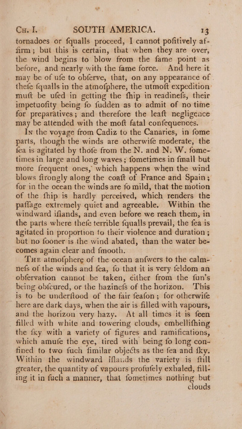 tornadoes or fqualls proceed, I cannot pofitively af- firm; but this is certain, that when they are over, the wind begins to blow from the fame point as before, and nearly with the fame force. And here it _ may be of ufe to obferve, that, on any appearance of . thefe {qualls in the atmofphere, the utmoft expedition: muft be ufed in getting the fhip in readinefs, their impetuofity being fo fudden as to admit of no time for preparatives; and therefore the leaft negligence may be attended with the moft fatal confequences. In the voyage from Cadiz to the Canaries, in fome parts, though the winds are otherwife moderate, the fea is agitated by thofe from the N. and N. W. fome- times in large and long waves; fometimes in fmall but more frequent ones, which happens when the wind blows firongly along the coaft of France and Spain; for in the ocean the winds are fo mild, that the motion of the fhip is hardly perceived, which renders the paflage extremely quiet and agreeable. Within the windward iflands, and even before we reach them, in the parts where thefe terrible fqualls prevail, the fea is agitated in proportion to their violence and duration ; but no fooner is the wind abated, than the water be- _ comes again clear and fmooth. Tue atmofphere of the ocean anfwers to the calle neís of the winds and fea, fo that it is very feldom an obfervation cannot be taken, either from the fun’s being obfcured, or the hazinefs of the horizon. ‘This is to be underftood of the fair feafon; for otherwife here are dark days, when the air is filled with vapours, and the horizon very hazy. At all times it is feen filled with white and towering clouds, embellifhing the {xy with a variety of figures and ramifications, which amufe the eye, tired with being fo long con- fined to two fuch fimilar objects as the fea and 1ky. Within the windward iflauds the variety is ftill greater, the quantity of vapours profufely exhaled, fill- mg it in fuch a manner, that fometimes nothing but clouds