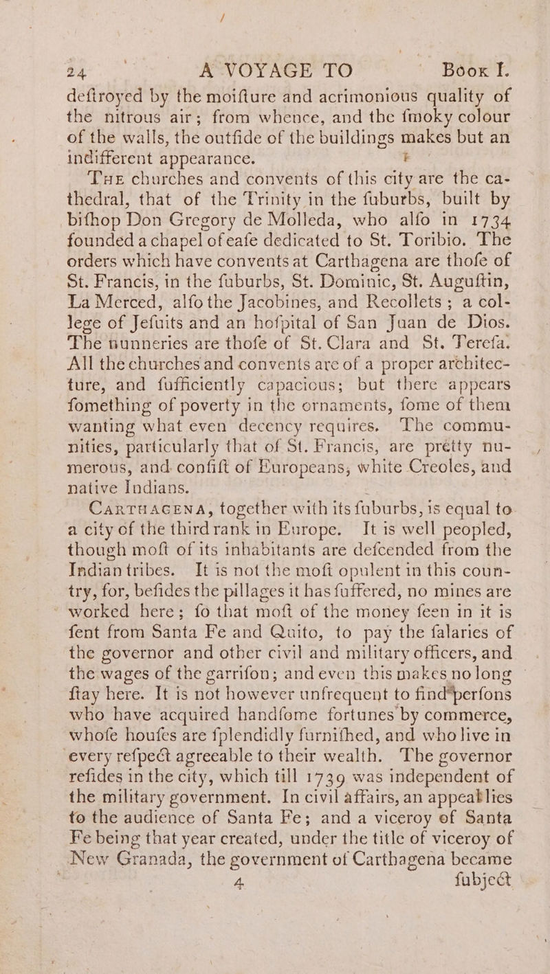 deftroyed by the moifture and acrimonious quality of the nitrous air; from whence, and the {moky colour of the walls, the outfide of the buildings makes but an indifferent appearance. + Tue churches and convents of this city are the ca- thedral, that of the Trinity in the fuburbs, built by bifhop Don Gregory de Molleda, who alfo in 1734 founded a chapel of eafe dedicated to St. Toribio. The orders which have convents at Carthagena are thofe of St. Francis, in the fuburbs, St. Dominic, St. Auguftin, La Merced, alfothe Jacobines, and Recollets ; a col- lege of Jetuits and an hofpital of San Juan de Dios. The nunneries are thofe of St. Clara and St. Terefa. All the churches and convents are of a proper architec- ture, and fufficiently capacious; but there appears fomething of poverty in the ornaments, fome of them wanting what even decency requires. The commu- nities, particularly that of St. Francis, are pretty nu- merous, and confift of Europeans, white Creoles, and native Indians. CarTHAGENA, together with its faburbs, is equal to a city of the third rank in Europe. It is well peopled, though moft of its inhabitants are defcended from the Indian tribes. It is not the moft opulent in this coun- try, for, befides the pillages it has fuffered, no mines are - worked here; fo that moft of the money feen in it is fent from Santa Fe and Quito, to pay the falaries of the governor and other civil and military officers, and the wages of the garrifon; andeven this makes no long — tay here. It is not however unfrequent to find*perfons who have acquired handfome fortunes by commerce, whofe houfes are fplendidly furnithed, and who live in every refpect agreeable to their wealth. The governor refides in the city, which till 1739 was independent of the military government. In civil affairs, an appeaklies to the audience of Santa Fe; and a viceroy ef Santa Fe being that year created, under the title of viceroy of New Granada, the government of Carthagena became es