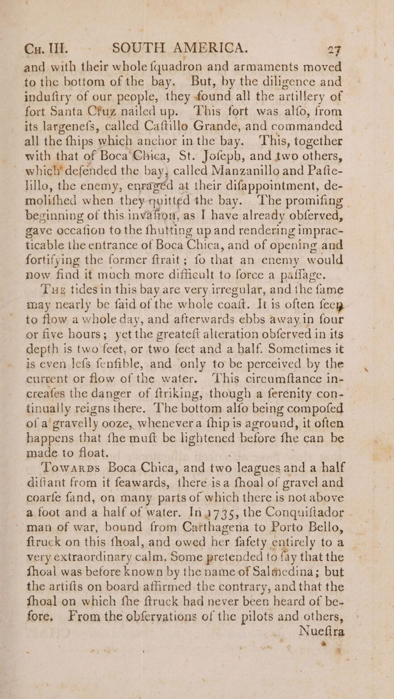 and with their whole fquadron and armaments moved to the bottom of the bay. But, by the diligence and indufiry of our people, they found all the artillery of fort Santa Cfuz nailed up. ‘This fort was alío, from its largenefs, called Caftillo Grande, and coameamded all the fhips which anchor in the bay. This, together with that of Boca Chica, St. Jofeph, and two others, lillo, the enemy, enragéd at their difappointment, de- molifhed when they quitted the bay. The promifing | beginning of this invafron, as I have already obferved, gave occafion to the fhutting up and rendering Imprac- ticable the entrance of Boca Chica, and of opening and fortifying the former ftrait ; {fo that an enemy would now fiad it much more difficult to force a paflage. Tue tides in this bay are very irregular, and the fame may nearly be faid of the whole coaít. It is often fecy to flow a whole day, and afterwards ebbs away.in four or five hours; yet the greateft alteration obferved in its depth is two feet, or raed feet and a half. Sometimes it is even leís fenfible, and only to be perceived by the current or flow of the water. This circumftance in- creafes the danger of ftriking, though a ferénity con- tinually reigns there. The bottom alfo being compofed of a gravelly ooze, whenever a fhip is aground, it often happens that fhe muít be lightened before the can be made to float. Towarps Boca Chica, es two “aie. and a half diftant from it feawards, there isa fhoal of gravel and coarfe fand, on many parts of which there is not above a foot and a half of water. In 735, the Conquiftador - ‘man of war, bound from Carthagena to Porto Bello, firuck on this fhoal, and owed ek fafety entirely to a very extraordinary calm, Some pretended to fay that the fhoal was before known by the name of Salmedina; but the artifts on board affirmed the contrary, and that the fhoal on which fhe ftruck had never been heard of be- fore. From the obfervations of the pilots and aie Nuefira ST > sl , a > E]