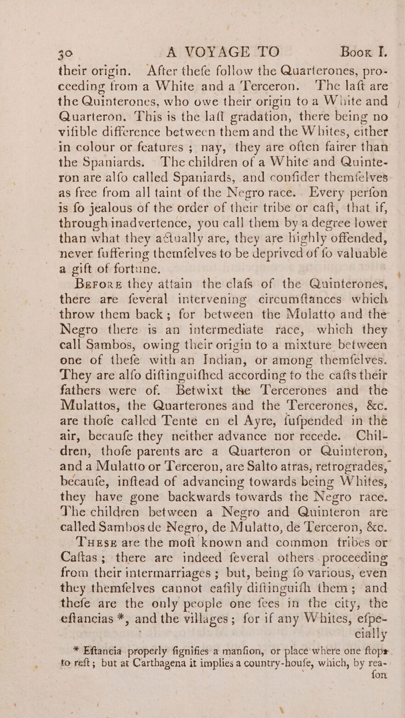 their origin. After thefe follow the Quarterones, pro- ceeding from a White and a Terceron. ‘The laft are the Quinterones, who owe their origin toa White and ; Quarteron. This is the laft gradation, there being no vifible difference between them and the Whites, either in colour or features ; nay, they are often fairer than the Spaniards. The children of a White and Quinte- ron are alfo called Spaniards, and confider themielves as free from all taint of the Negro race.. Every perfon is fo jealous of the order of their tribe or caft, that if, through inadvertence, you call them by a degree lower than what they afually are, they are highly offended, never fuftering themíelves to be deprived of fo valuable a gift of fortune. BerorE they attain the clafs of the Quinterones, there are feveral intervening circumftances which - throw them back; for between the Mulatto and the Negro there is an intermediate race, which they call Sambos, owing their origin to a mixture, between one of thefe with an Indian, or among. themfelves. They are alfo diftinguifhed according to the cafts their fathers were of. Betwixt the Tercerones and the Mulattos, the Quarterones and the Tercerones, &amp;c. are thofe called Tente en el Ayre, fufpended in the air, becaufe they neither advance nor recede. Chil- dren, thofe parents are a Quarteron or Quinteron, _ anda Mulatto or Terceron, are Salto atras, retrogrades, becaufe, inftead of advancing towards being Whites, | they have gone backwards towards the Negro race. The children between a Negro and Quinteron are called Sambos de Negro, de Mulatto, de Terceron, &amp;c. These are the molt known and common tribes or Cattas ; ; there are indeed feveral others. proceeding from their intermarriages ; but, being fo various, even they themfelves cannot eafily diftinguifh them; and thefe are the only people one feed? in the city, the eftancias *, and the villages; for if any Whites, efpe- cially * Eftancia properly fignifies a manfion, or place where one ftopr.. to reft; but at Carthagena it implies a country-houfe, which, by rea- fon