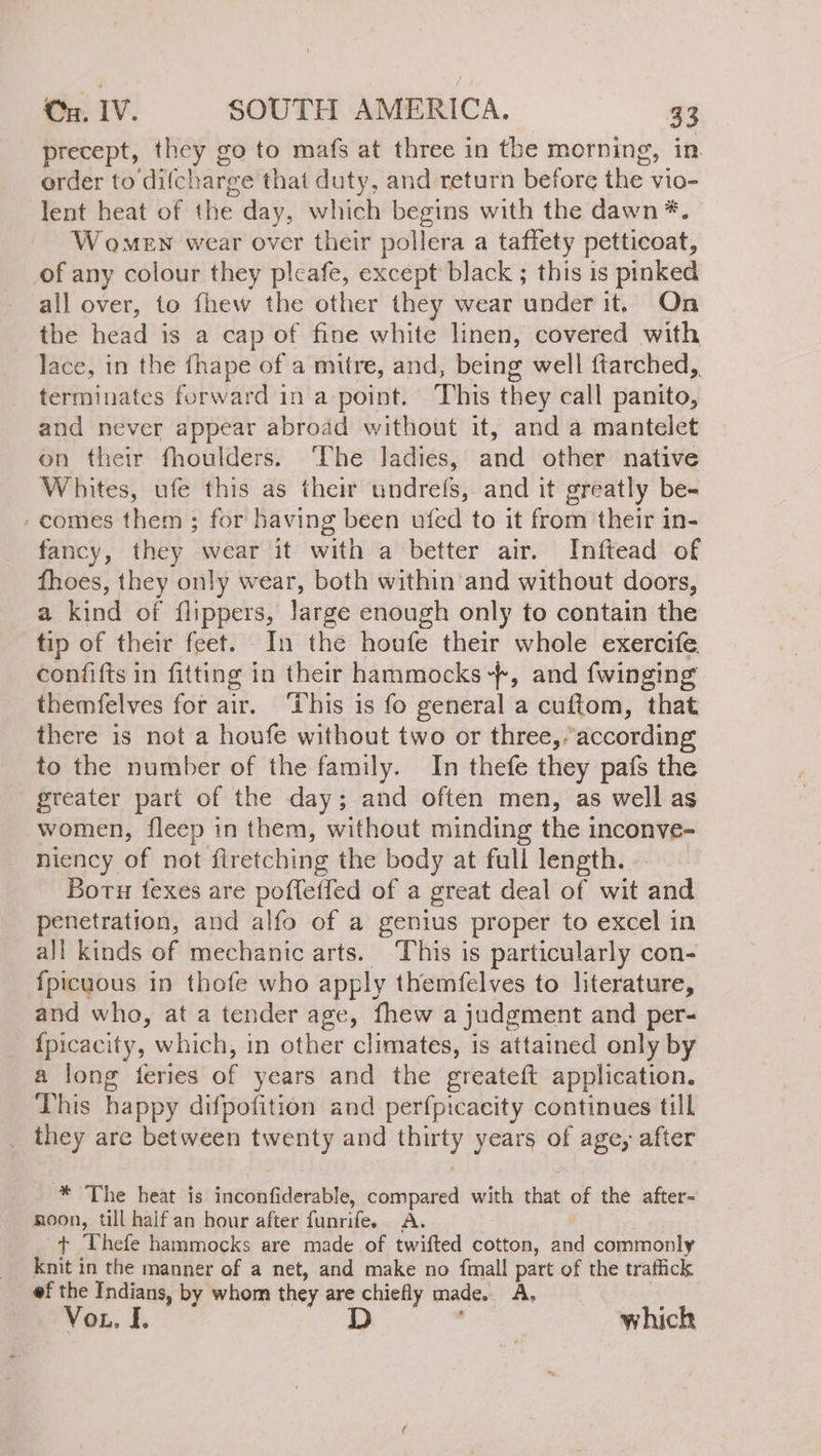 precept, they go to mafs at three in the morning, in order to difcharge that duty, and return before the vio- lent heat of the day, which begins with the dawn *. Women wear over their pollera a taffety petticoat, of any colour they pleafe, except black ; this is pinked all over, to fhew the other they wear under it. On the head is a cap of fine white linen, covered with lace, in the fhape of a mitre, and, being well ftarched,, terminates forward in a point. This they call panito, and never appear abroad without it, and a mantelet on their fhoulders. ‘The ladies, and other native Whites, ufe this as their undrefs, and it greatly be- comes them ; for having been ufed to it from their in- fancy, they wear it with a better air. Inftead of fhoes, they only wear, both within and without doors, a kind of flippers, large enough only to contain the tip of their feet. In the houfe their whole exercife confifts in fitting in their hammocks +, and {winging themfelves for air. This is fo general a cuftom, that there is not a houfe without two or three, “according; to the number of the family. In thefe they pafs the greater part of the day; and often men, as well as women, fleep in them, without minding the inconve- niency of not firetching the body at full length. - Boru fexes are poffeffed of a great deal of wit and penetration, and alfo of a genius proper to excel in all kinds of mechanic arts. This is particularly con- Ípicuous in thofe who apply themfelves to literature, and who, at a tender age, fhew a judgment and per- {picacity, which, in other climates, is attained only by a long feries of years and the greateft application. This happy difpofition and perfpicacity continues till _ they are between twenty and thirty years of age, after * The heat is inconfiderable, compared with that of the after- noon, till half an hour after funrifee A. + Thefe hammocks are made of twifted cotton, and commonly knit in the manner of a net, and make no fmall part of the traffick ef the Indians, by whom they are chiefly made. A, 3 Vob. E D ; which