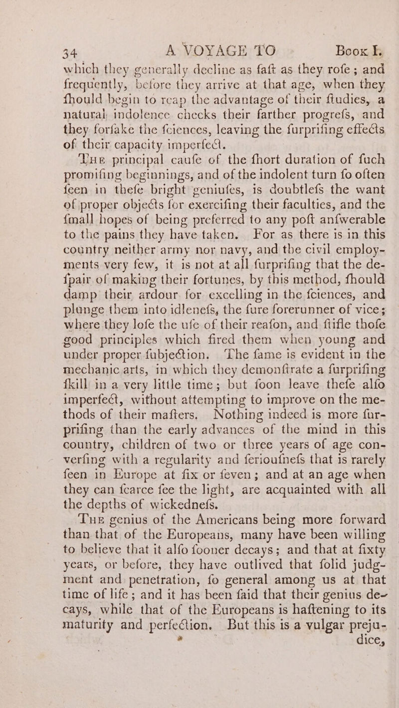 which they generally decline as faft as they role; and frequently, before din arrive at that age, when they fhould begin to reap the advantage of hese fiudies, a natural, indolence checks their farther progrefs, and they foríake the fciences, leaving the furprifing effects of their capacity imperfecl. Yue principal caufe of the fhort duration of fuch promifing beginnings, and of the indolent turn fo often feen in thefe bright geniufes, is doubtlefs the want of proper objects for exercifing their faculties, and the {mall hopes of being preferred to any poft aníwerable to the pains they have taken. For as there is in this country neither army nor navy, and tbe civil employ- ments very few, it is not at all furprifing that the de- {pair of making their fortunes, by this method, fhould damp their ardour. for excelling in the fciences, and plunge them into idlenefs, the fure forerunner of vice; where they lofe the ufe of their reafon, and fiifle thofe good principles which fired them when young and under proper fubjection. The fame is evident in the mechanic arts, in which they demonftrate a furprifing fkill in a very little time; but foon leave thefe alfo imperfect, without attempting to improve on the me- - thods of their mafters. Nothing indeed is more fur- prifing than the early advances of the mind in this country, children of two or three years of age con- verfing with a regularity and ferioufnefs that 1s rarely feen in Europe at fix or feven; and at an age when they can {carce fee the light, are acquainted with all the depths of wickednefs. ‘Tue genius of the Americans being more forward than that of the Europeans, many have been willing to believe that it alfo fooner decays; and that at fixty years, or before, they have outlived that folid judg- ment and penetration, fo general among us at that time of life ; and it has been faid that their genius de- cays, while that of the Europeans is haftening to its maturity and perfection. But this is a vulgar preju- a | dice,