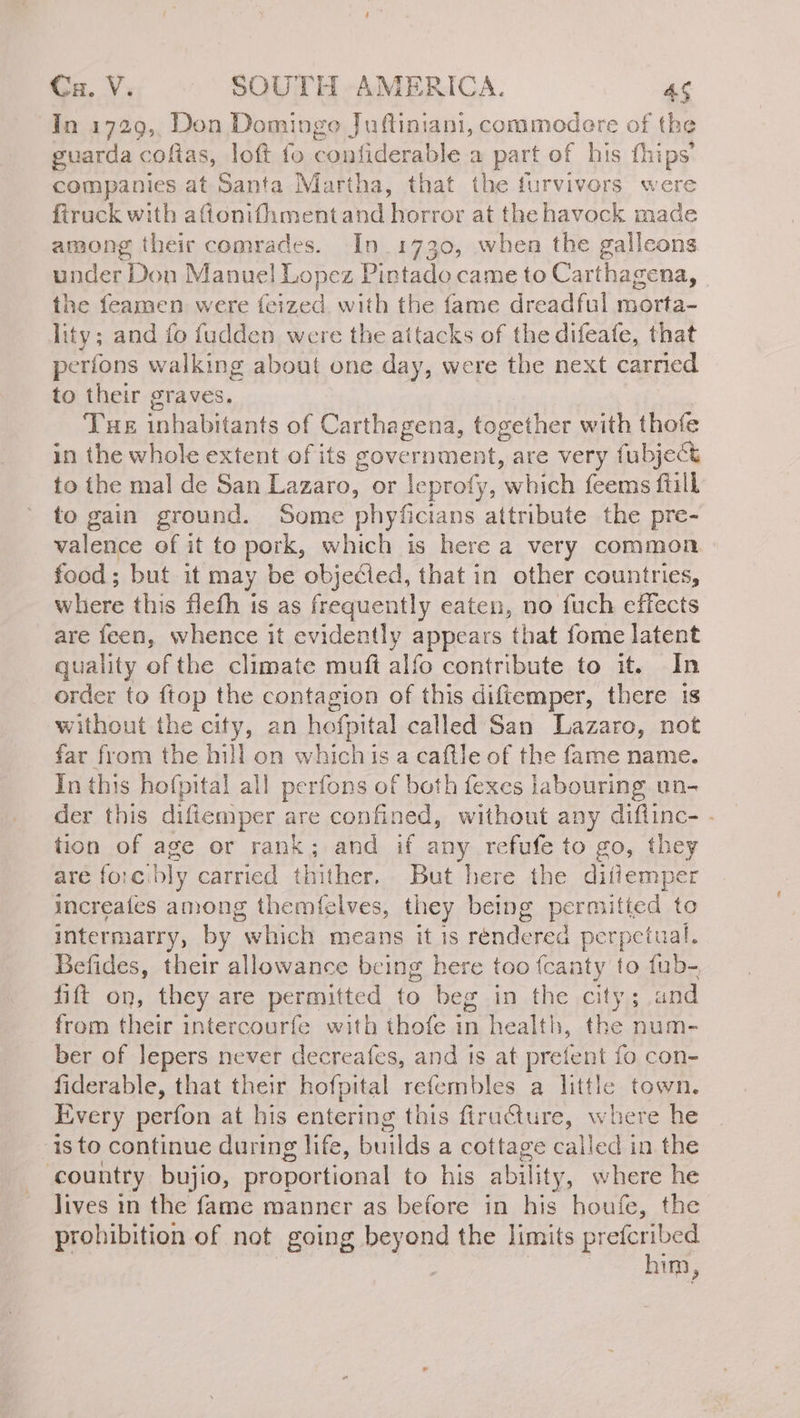 In 1729, Don Domingo Juftiniani, commodere of the guarda coftas, loft fo confiderable a part of his fhips’ companies at Santa Martha, that the furvivors were firuck with aftonifhmentand horror at the havock made among their comrades. In 1730, when the galleons under Don Manuel Lopez Pintado came to Carthagena, the feamen were feized with the fame dreadful morta- lity; and fo fudden were the attacks of the difeafe, that períons walking about one day, were the next carried to their graves. Tue inhabitants of Carthagena, together with thofe in the whole extent of its government, are very fubject to the mal de San Lazaro, or leprofy, which feems fiill to gain ground. Some phyficians attribute the pre- valence of it to pork, which is here a very common food; but it may be objeéled, that in other countries, where this flefh is as frequently eaten, no fuch effects are feen, whence it evidently appears that fome latent quality of the climate muft alío contribute to it. In order to ftop the contagion of this diftemper, there 1s without the city, an hofpital called San Lazaro, not far from the hill on whichis a caftle of the fame name. In this hofpital all perfons of both fexes labouring un- der this difiemper are confined, without any diflinc- - tion of age or rank; and if any refufe to go, they are foc: ‘bly carried thither. But here the ditiemper increafes among themfelves, they being permitted to intermarry, by “which means it is rendered perpetual. Befides, their allowance being here too feanty to fub- fift on, they are permitted to beg in the city; and from their intercourfe with thofe in health, the num- ber of lepers never decreafes, and is at prefent fo con- fiderable, that their hofpital refembles a little town. Every perfon at his entering this firucture, where he isto continue during life, builds a cottage called in the country bujio, proportional to his ability, where he lives in the fame manner as before in his houfe, the prohibition of not going q the limits prefcribed him,