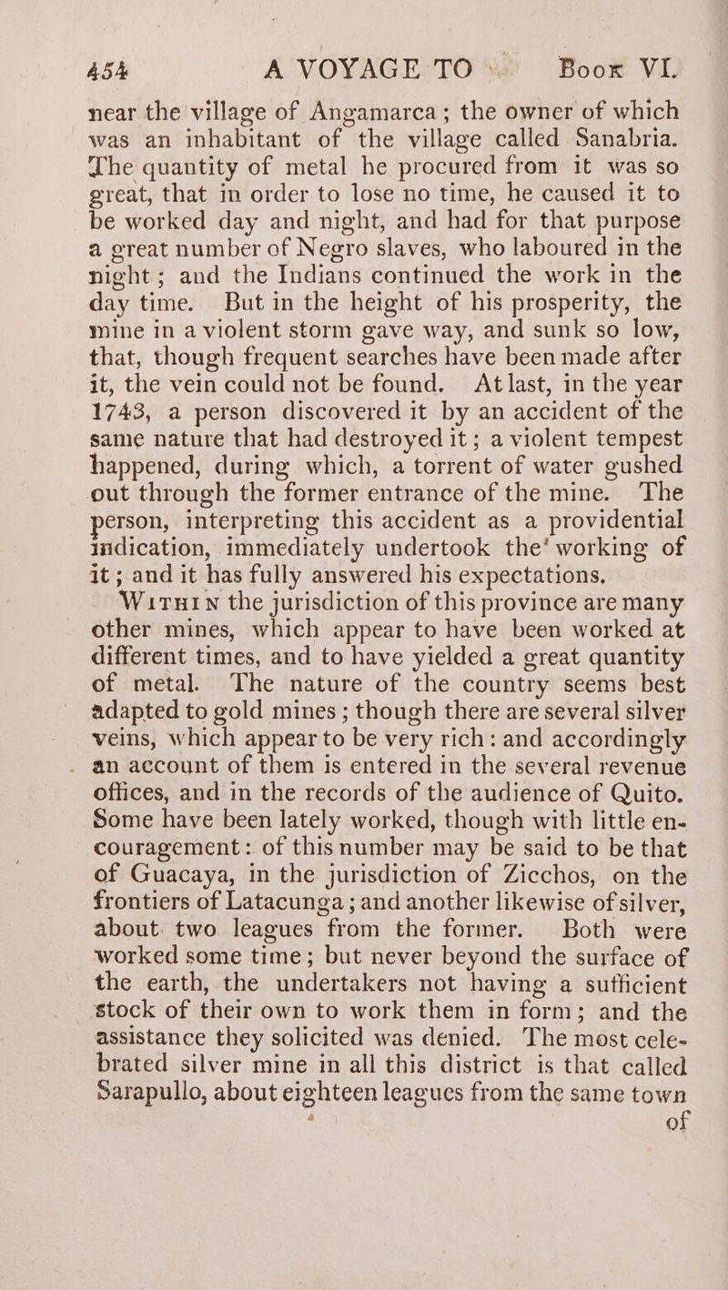 near the village of Angamarca; the owner of which was an inhabitant of the village called Sanabria. The quantity of metal he procured from it was so great, that in order to lose no time, he caused it to be worked day and night, and had for that purpose a great number of Negro slaves, who laboured in the night; and the Indians continued the work in the day time. But in the height of his prosperity, the mine in a violent storm gave way, and sunk so low, that, though frequent searches have been made after it, the vein could not be found. At last, in the year 1743, a person discovered it by an accident of the same nature that had destroyed it; a violent tempest happened, during which, a torrent of water gushed out through the former entrance of the mine. The erson, interpreting this accident as a providential indication, immediately undertook the’ working of it ; and it has fully answered his expectations, WiTHIN the jurisdiction of this province are many other mines, which appear to have been worked at different times, and to have yielded a great quantity of metal. The nature of the country seems best adapted to gold mines ; though there are several silver veins, which appear to be very rich: and accordingly . an account of them is entered in the several revenue offices, and in the records of the audience of Quito. Some have been lately worked, though with little en- couragement: of this number may be said to be that of Guacaya, in the jurisdiction of Zicchos, on the frontiers of Latacunga; and another likewise of silver, about two leagues from the former. Both were worked some time; but never beyond the surface of the earth, the undertakers not having a sufficient stock of their own to work them in form; and the assistance they solicited was denied. The most cele- brated silver mine in all this district is that called Sarapullo, about eighteen leagues from the same town : of