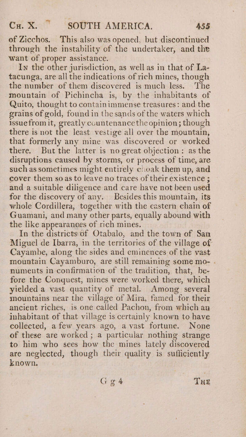 of Zicchos. This also was opened, but discontinued through the instability of the undertaker, and the want of proper assistance. Iw the other jurisdiction, as well as in that of La- tacunga, are all the indications of rich mines, though the number of them discovered is much less. The mountain of Pichincha is, by the inhabitants of Quito, thought to containimmense treasures: and the grains of gold, found in the sands of the waters which issue from it, greatly countenance the opinion; though there is not the least vestige all over the mountain, that formerly any mine was discovered or worked there. But the latter is no great objection: as the disruptions caused by storms, or process of time, are such as sometimes might entirely clhioak them up, and cover them soas to leave no traces of their existence ; and a suitable diligence and care have not been used for the discovery of any. Besides this mountain, its whole Cordillera, together with the eastern chain of Guamani, and many other parts, equally abound with the like appearances of rich mines. In the districts of Otabalo, and the town of San Miguel de Ibarra, in the territories of the village of Cayambe, along the sides and eminences of the vast mountain Cayamburo, are still remaining some mo- . numents in confirmation of the tradition, that, be- fore the Conquest, mines were worked there, which yielded a vast quantity of metal. Among several mountains near the village of Mira, famed for their ancient riches, is one called Pachon, from which an inhabitant of that village is certainly known to have collected, a few years ago, avast fortune. None of these are worked ; a particular nothing strange to him who sees how the mines lately discovered are neglected, though their quality is sufficiently known, Ggá4 THE