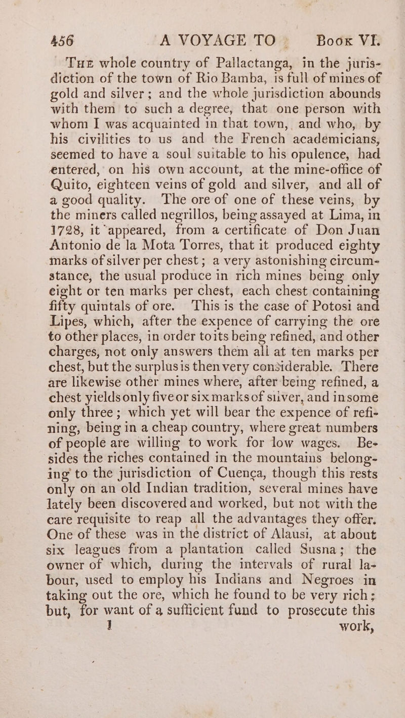 Tue whole country of Pallactanga, in the juris- diction of the town of Rio Bamba, is full of mines of gold and silver; and the whole jurisdiction abounds with them to such a degree, that one person with whom I was acquainted in that town, and who, by his civilities to us and the French academicians, seemed to have a soul suitable to his opulence, had entered, on his own account, at the mine-office of Quito, eighteen veins of gold and silver, and all of a good quality. The ore of one of these veins, by the miners called negrillos, being assayed at Lima, in 1728, it appeared, from a certificate of Don Juan Antonio de la Mota Torres, that it produced eighty marks of silver per chest; a very astonishing circum- stance, the usual produce in rich mines being only eight or ten marks per chest, each chest containing fifty quintals of ore. This is the case of Potosi and Lipes, which, after the expence of carrying the ore to other places, in order toits being refined, and other charges, not only answers them ali at ten marks per chest, but the surplusis then very considerable. There are likewise other mines where, after being refined, a chest yields only five or six marksof siuver, and insome only three; which yet will bear the expence of refi- ning, being in a cheap country, where great numbers of people are willing to work for low wages. Be- sides the riches contained in the mountains belong- ing to the jurisdiction of Cuenca, though this rests only on an old Indian tradition, several mines have lately been discovered and worked, but not with the care requisite to reap all the advantages they offer. One of these was in the district of Alausi, at about six leagues from a plantation called Susna; the owner of which, during the intervals of rural la- bour, used to employ his Indians and Negroes in taking out the ore, which he found to be very rich; but, for want of a sufficient fund to prosecute this ] work,