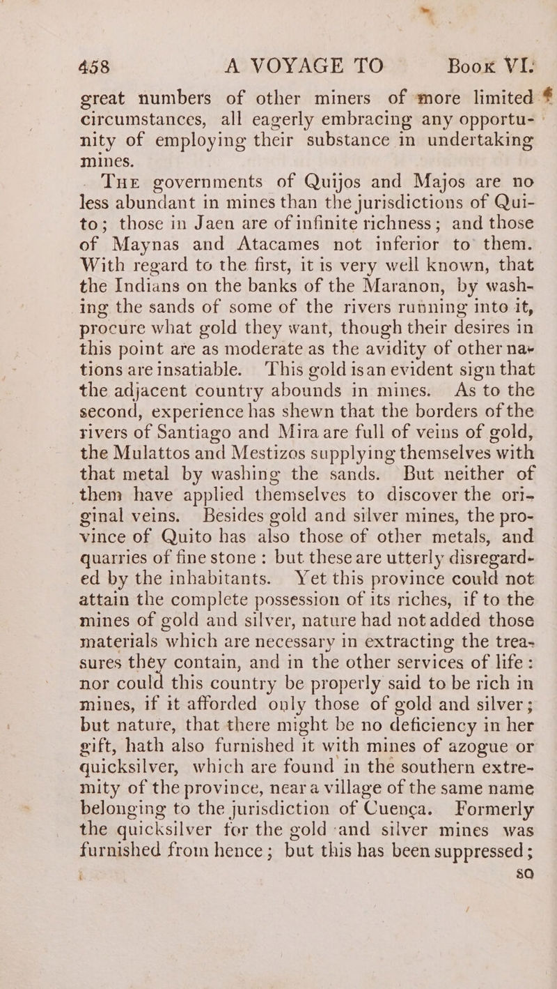 great numbers of other miners of more limited * circumstances, all eagerly embracing any opportu- nity of employing their substance in undertaking mines. THE governments of Quijos and Majos are no less abundant in mines than the jurisdictions of Qui- to; those in Jaen are of infinite richness; and those of Maynas and Atacames not inferior to’ them. With regard to the first, it is very well known, that the Indians on the banks of the Maranon, by wash- ing the sands of some of the rivers running into it, procure what gold they want, though their desires in this point are as moderate as the avidity of other na+ tions are insatiable. This gold isan evident sign that the adjacent country abounds in mines. As to the second, experience has shewn that the borders of the rivers of Santiago and Miraare full of veins of gold, the Mulattos and Mestizas supplying themselves with that metal by washing the sands. But neither of them have applied themselves to discover the ori- ginal veins. Besides gold and silver mines, the pro- vince of Quito has also those of other metals, and quarries of fine stone : but these are utterly disregard- - ed by the inhabitants. Yet this province could not attain the complete possession of its riches, if to the mines of gold and silver, nature had not added those materials which are necessary in extracting the trea- sures they contain, and in the other services of life: nor could this country be properly said to be rich in mines, if it afforded only those of gold and silver ; but nature, that there might be no deficiency in her gift, hath also furnished it with mines of azogue or quicksilver, which are found in the southern extre- mity of the province, near a village of the same name belonging to the jurisdiction of Cuenca. Formerly the quicksilver for the gold and silver mines was furnished from hence ; but this has been suppressed ; so