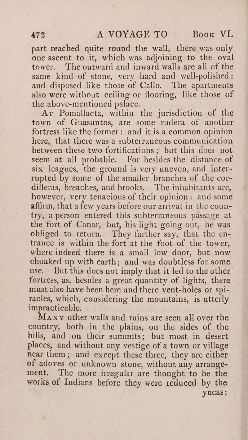 aod part reached quite round the wall, there was only one ascent to it, which was adjoining to the oval tower. The outward and inward walls are all of the same kind of stone, very hard and well-polished: and disposed like those of Callo. The apartinents also were without ceiling or flooring, like those of the above-mentioned palace. At Pomallacta, within the jurisdiction of the town of Guasuntos, are some rudera of another fortress like the former: and it is a common opinion here, that there was a subterraneous communication between these two fortifications ; but this does not seem at all probable. For besides the distance of six leagues, the ground is very uneven, and inter- rupted by some of the smaller branches of the cor- dilleras, breaches, and brooks. The inhabitants are, however, very tenacious of their opinion: and some affirm, that a few years before our arrival in the coun- try, a person entered this subterraneous passage at the fort of Canar, but, his light going out, he was obliged to return. They farther say, that the en- trance 1s within the fort at the foot of the tower, where indeed there is a small low door, but now choaked up with earth; and was doubtless for some use. But this does not imply that it led to the other fortress, as, besides a great quantity of lights, there must also have been here and there vent-holes or spi- racles, which, considering the mountains, is utterly impracticable. Many other walls and ruins are seen all over the country, both in the plains, on the sides of the hills, and on their summits; but most in desert places, and without any vestige of a town or village near them; and except these three, they are either of adoves or unknown stone, without any arrange- ment. The more irregular are thought to be the works of Indians before they were reduced by the | | yncas;