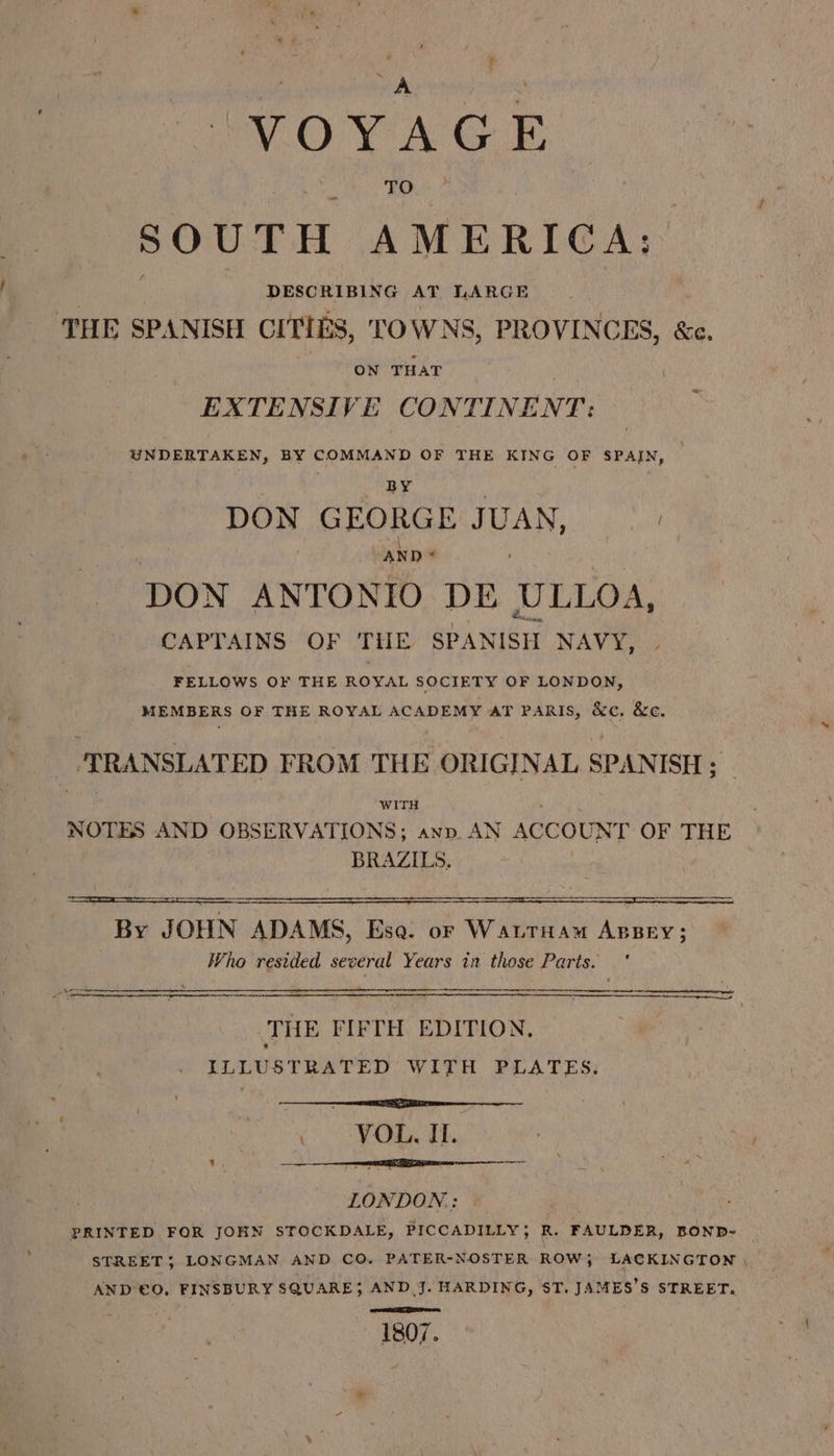 VOYAGE SOUTH AMERICA: DESCRIBING AT LARGE THE SPANISH CITIES, TOWNS, PROVINCES, «e. ON THAT EXTENSIVE CONTINENT: UNDERTAKEN, BY do maz OF THE KING OF is BY DON GEORGE JUAN, | ANDA / : DON ANTONIO DE ULLOA, CAPTAINS OF THE SPANISH NAVY, FELLOWS OF THE ROYAL SOCIETY OF LONDON, MEMBERS OF THE ROYAL ACADEMY AT PARIS, &amp;c. &amp;c. TRANSLATED FROM THE ORIGINAL SPANISH ; WITH NOTES AND OBSERVATIONS; anv. AN ACCOUNT OF THE BRAZILS, By JOHN ADAMS, Eso. or Watrnau Anpey; Who resided several Years in those Parts. ' THE FIETH EDITION, ILLUSTRATED WITH PLATES, rT A «YOR TL. Bey rE I 0 LONDON: PRINTED FOR JOHN STOCKDALE, PICCADILLY; R. FAULDER, BOND- _ STREET; LONGMAN AND CO. PATER-NOSTER ROW} LACKINGTON \ AND €0, FINSBURY SQUARE; AND J. HARDING, ST. JAMES'S STREET. mea ares 1807.