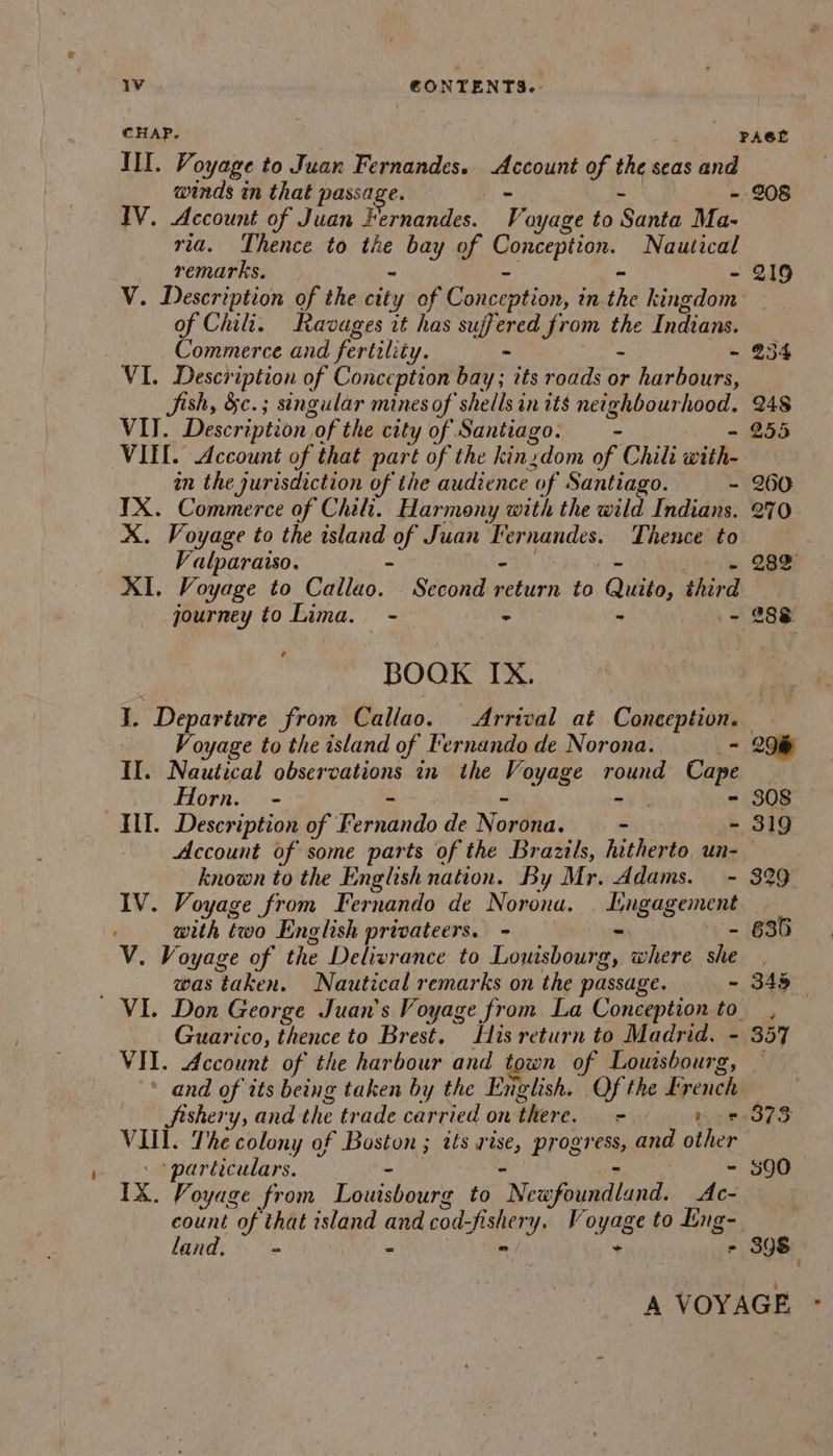 1v CONTENTS... III. Voyage to Juan Fernandes. percent of the seas and winds in that passage. -, IV. Account of Juan Pornanies. i ayage to Santa Ma- ria. Thence to ‘ind bay of pence. Nautical remarks, - V. Description of the city of Conception, i in. the kingdom of Chili. Ravages it has suffered from the Indians. Commerce and fertility. - - ~ VI. Description of Conception bay; its roads or harbours, Fish, &amp;c.; singular mines of shells in its netepptrieinag: VII. Description. of the city of Santiago. - VIEL. Account of that part of the kin. dom of Chili with- IX. Commerce of Chili. Harmony with the wild Indians. X. Voyage to the island Mn Juan Fernandes. Thence to ‘alparaiso. jc eo, QBS XI. Voyage to Callao. Second si conn to Quito, third journey to Lima. - &gt; - .- 288 BOOK IX. 208 219 Voyage to the island of Fernando de Norona. - II. Nautical observations in the Voyage ron Cape Horn. - } &gt; ILI. Description of E erfbindo de Norilea: - - Account of some parts of the Brazils, hitherto un- known to the English nation. By Mr. Adams. - IV. Voyage from Fernando de Norona. Engage with two English privateers. - - V. Voyage of the Delivrance to Lovtisbou fees where she was taken. Nautical remarks on the passage. - Guarico, thence to Brest. His return to Madrid. - VIT. Account of the harbour and town of Louisbourg Jishery, and the trade carried on there. = &gt; VIII. The colony of Boston ; its rise, progress, and ote ‘particulars. IX. Voyage from alas to ‘Measoundlanth ve count of that island ae cod-fishery. Voyage to Eng-. land. &gt; «e = = 206 308 319 329 635 ? 357 373