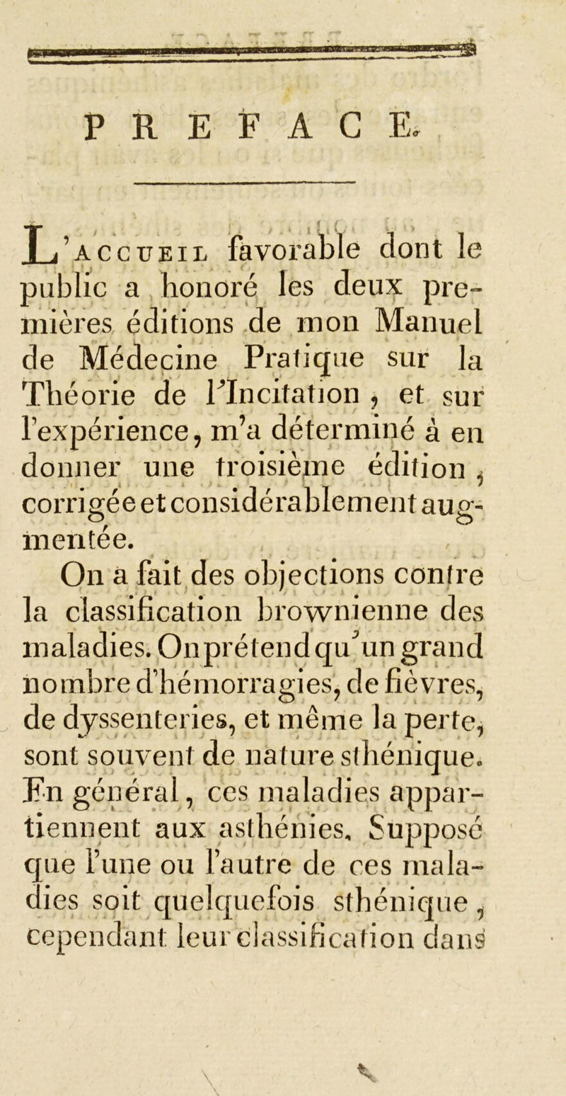 ! PREFACE, L accueil fàvoralile dont le public a honoré les deux pre- mières éditions de mon Manuel de Médecine Pratique sur la Théorie de ITncitation , et sur l’expérience, m’a déterminé à en donner une troisièjne édition ^ corrigée et considérablement aug- mentée. On a fait,des objections contre la classification brownienne des maladies. Onprétend qu^’un grand nombre d’hémorragies, de fièvres, de dyssenteries, et même la perte, sont souvent de nature sthénique. En général, ces maladies appar- tiennent aux asthénies. Supposé que l’une ou l’autre de ces mala- dies soit c[uelc[uefois sthénique , cependant leur classification dans