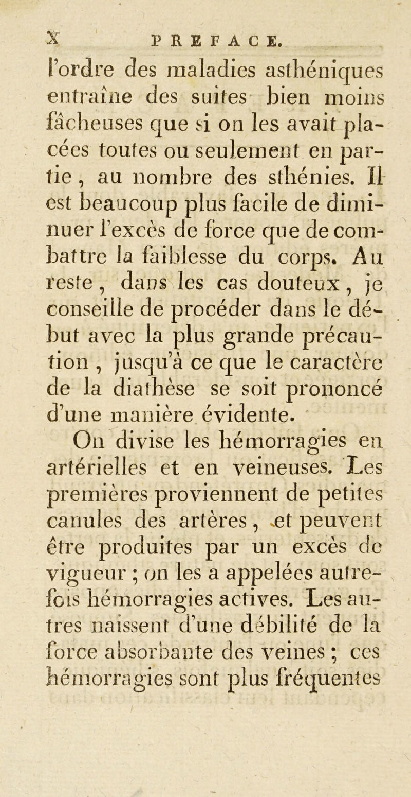 Tordre des maladies asthéniques entraîne des suites- bien moins fâcheuses que si on les avait pla- cées toutes ou seulement en par- tie , au nombre des sthénies. Il est beaucoup plus facile de dimi- nuer l’excès de force que de com- battre la faiblesse du corps. Au reste, daossles cas douteux, je conseille de procéder dans le dé- but avec la plus grande précau- tion , jusqu’à ce que le caractère de la diathèse se soit prononcé d’une manière évidente. On divise les hémorragies en artérielles et en veineuses. Les premières proviennent de petites canules des artères, ~et peuvent être produites par un excès de vigueur ; on les a appelées autre- fois hémorragies actives. Les au- tres naissent d’une débilité de la force absorbante des veines ; ces hémorragies sont plus fréquentes