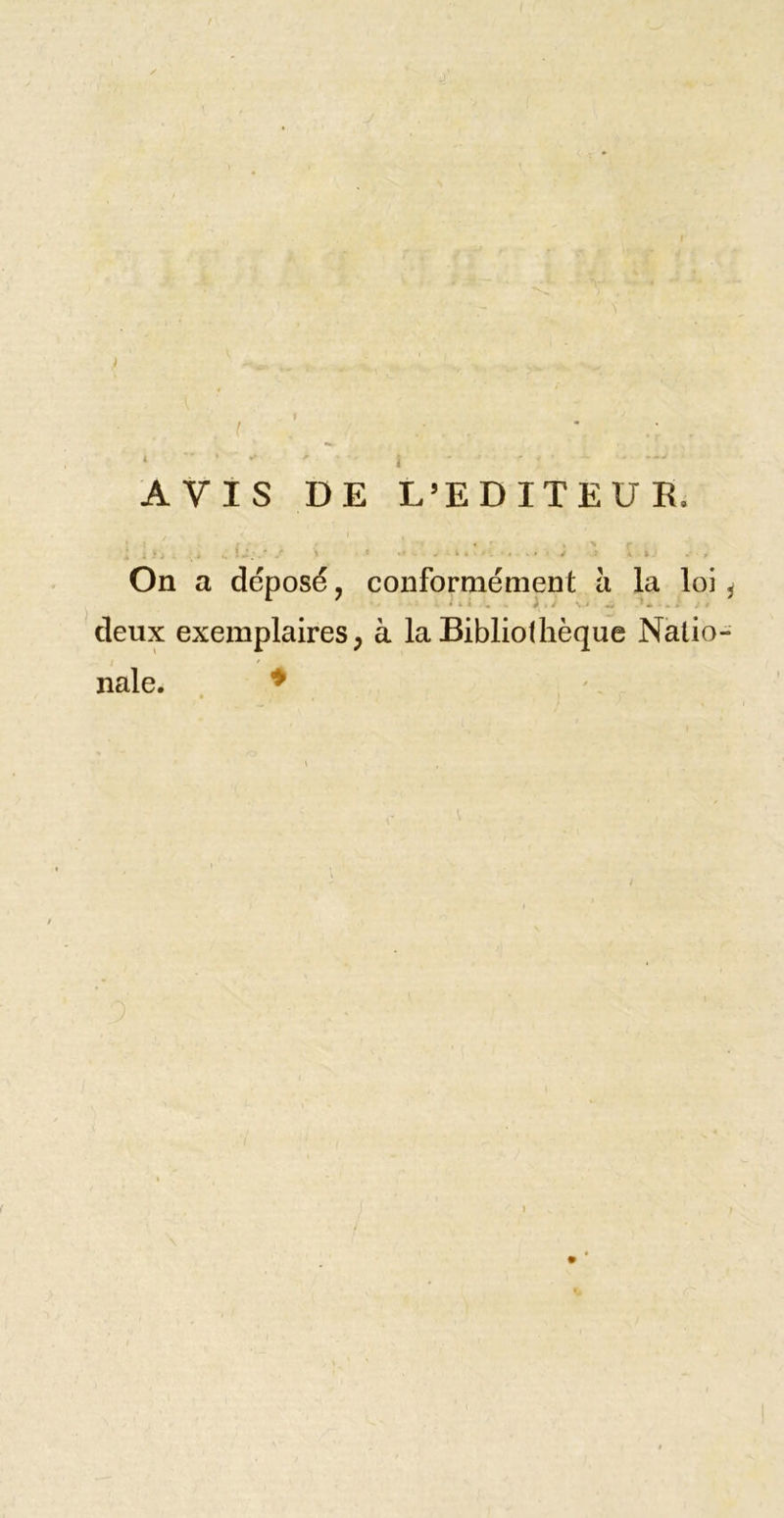 l • . I AVIS DE L’EDITEUR. i \ ■&gt; , 1 - ■ . . . ' On a déposé, conformément à la loi ^ deux exemplaires ; à la Bibliothèque Natio- nale. ♦