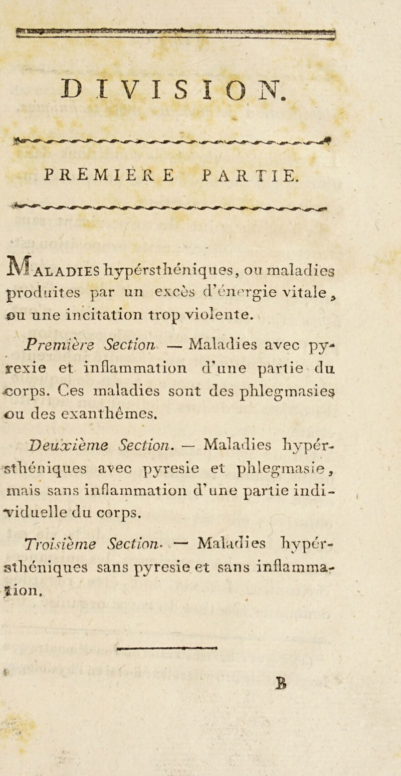 f^ui'irv^r^ 111 lati DIVISION. I PREMIÈRE PARTIE. I^^ALADIES hypérstliéniqiies, ou maladies produites par un excès d’énergie vitale ^ ou une incitation trop violente. Premiere Section, — Maladies avec py- rexie et inflammation d’une partie du ^orps. Ces maladies sont des phlegmasies ou des exantliémes. Deuxième Section, — Maladies liypér- stliéniques avec pyresie et phlegmasie, mais sans inflammation d’une partie indi- ndduelle du corps. Troisième Section^ — Maladies liypér- stliéniques sans pyresie et sans inflammar îion.