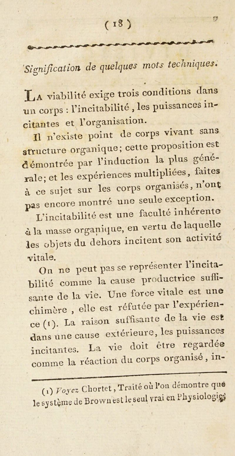 'Signification de quelques mots tecnniques. X,A viabilité exige trois conditions dans un corps': l’incitabilité , les puissances in- citantes et. l’organisation. Il n’existe point de corps vivant sans structure organique; cette proposition est démontrée par l’induction U plus gene- rale • et les expériences multipliées, fartes à ce sujet sur les corps organisés, n’ont nas encore montré une seule exception. L’incitabilité est une faculté inhérente ùla masse organi&lt;iue, en vertu de laquelle les objets du dehors incitent son activité vit als. On ne peut pas se représenter l’incita- bilité comme la cause productrice suffi- sante de la vie. Une force vitale est une chimère , elle est réfutée par l’expérien- ce (i)- La raison suffisante delà vie est dans une cause exiévieure, les puissances incitantes. La vie doit être regardée comme la réaction du corps organise ,in- (0 Voyez Chortet, Traité où l’on démontré que HeBrowiiestleseul vrai en le sjstçme de BrovYii I