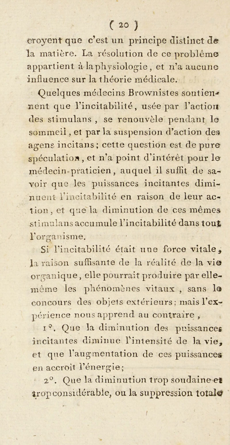 croyent que c’est un principe tllsiîiict de la matière. La résolution de ce problème appartient à laplit^siologie, et n’a aucune influence sur la théorie médicale. Quelques médecins Brownistes soutien*» Tient que l’incitabilité, usée par l’action des Stimulans , se renouvela pendant I0 sommeil, et par la susjiension d’aclion des agens incitans; cette question est dépuré spéculation, et n’a point d’intérêt pour le médecin&gt;praticien, auquel il suffit de sa- voir que les puissances incitantes dimi- nuent rincitabilité en raison de leur ac- tion, et que la diminution de ces mêmes .slimulans accumule l’incitabilité dans tout rorganisme. Si rincitabilité était une force vitale, la raison suffisante de la réalité de la vie organique, elle pourrait produire par elle- même les phénomènes vitaux , sans la concours des objets extérieurs ; mais l’ex- périence nous apprend au contraire , î^. Que la diminution des puissances incitantes diminue l'intensité de la vie, et que l’augmentation de ces puissances en accroît l’énergie; 2°. Que la diminution trop soudaine et trop considérable, ou la suppression totale