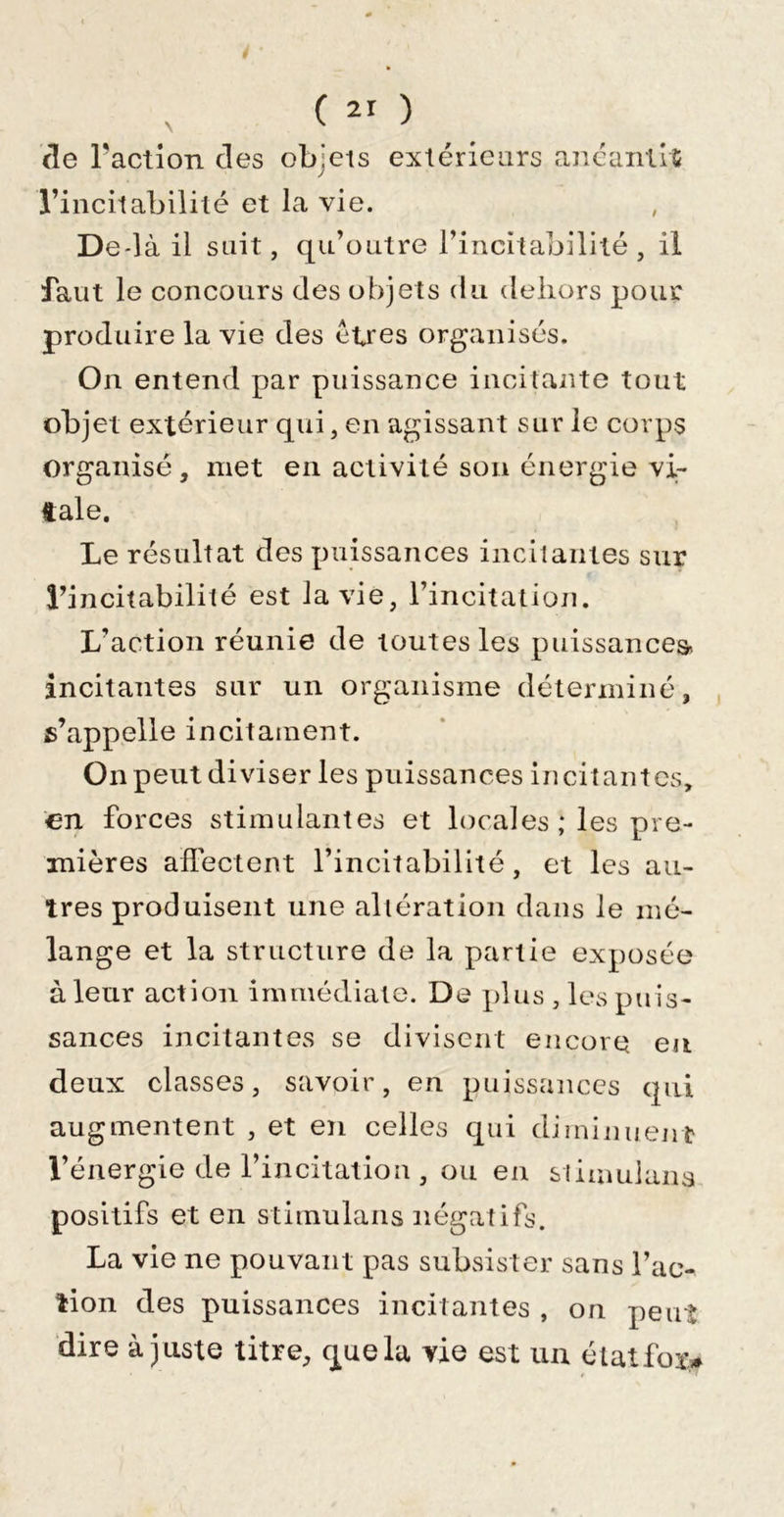 äe ractlon des objets extérieurs ancaiilrS l’incitabilité et la vie. De*là il sait, qu’outre rincitabilité , il faut le concours des objets du dehors pour produire la vie des êtres organisés. On entend par puissance incitante tout objet extérieur qui, en agissant sur le corps organisé, met en activité son énergie vi- tale. Le résultat des puissances incitantes sur rincitabilité est la vie, rincitation. L’action réunie de toutes les puissance^ incitantes sur un organisme déterminé, s’appelle incitainent. On peut diviser les puissances incitantes, €11 forces stimulantes et locales ; les pre- mières affectent l’incitabilité, et les au- tres produisent une altération dans le mé- lange et la structure de la partie exposée à leur action immédiate. De plus , les puis- sances incitantes se divisent encore eu deux classes, savoir, en puissances qui augmentent , et en celles qui diminuent l’énergie de l’incitation , ou en sliumiana positifs et en Stimulans négatifs. La vie ne pouvant pas subsister sans l’ac- tion des puissances incitantes , on peut dire à juste titre, que la vie est un élatfoi&gt;