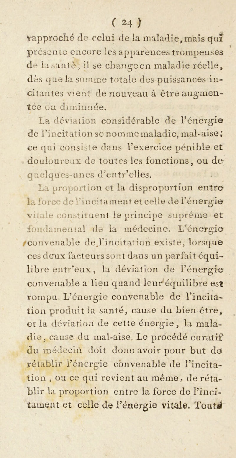 ï-approclié de celui de la maladie, mais qui pi'cseniô encore les apparences trompeuses de la saute; il se change en maladie réelle, dès (|uela somme totale des puissances in- citantes vient de nouveau à être augmen- tée ou diminuée. i La déviation considérable de l’énergie de l’incitation se nomme maladie, mal-aise; ce &lt;[ui consiste dans l’exercice pénible et &gt; douloureux de toutes les fonctions, ou de quelques-unes (fentr’elles. La proportion et la disproportion entre la force delhncitameat et celle de l’énergie vitale constit uent le principe suprême et fondamental de la médecine. L’énergie /convenable ded’incitadon existe, lorsqu© ces deux facteurs sont dans un y&gt;arfait équi- libre entr’eux , la déviation de l’énergie cutivenable a lieu quand leur équilibre est rompu L’énergie convenable de l’incita- lioii produit ia santé, cause du bie^i-être, et la déviation de cette énergie, la mala- die, cause du mal-aise. Le procédé curatif du médocln doit donc avoir pour but de rétablir l’énergie convenable de l’incita- liori , ou ce qui revient au même, de réta- blir la proportion entre la force de l’iiici- tament et celle de l’énergie vitale. Toutil