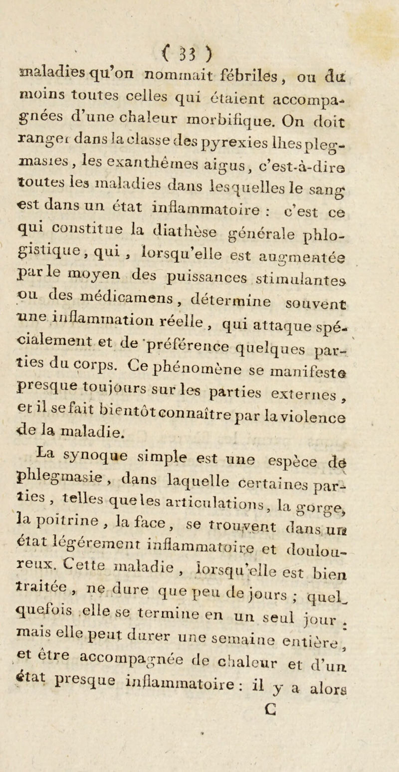 maladies qu’on nommait fébriles , ou du moins toutes celles qui étaient accompa- gnées d’une chaleur morbifique. On doit xangei dans laclasse des pyrexies Ihespleg- masies, les exanthèmes aigus, c’est-à-diro toutes les maladies dans lesquelles le sang est dans un état inflammatoire : c’est ce qui constitue la diathèse générale phlo- gistique, qui , lorsqu’elle est augmentée parle moyen des puissances stimulantes ou des médicaraens, détermine souvent aine inflammation réelle , qui attaque spé- cialement et de-préférence quelques par- ties du corps. Ce phénomène se manifesta presque toujours sur les parties externes, et il se fait bientôt connaître par la violence de la maladie. La synoque simple est une espèce de phlegmasie, dans laquelle certaines par- ties , telles que les articulations, la gorge, la poitrine, la fece , se trouvent d&lt;ans.urî état légèrement inflammatoire et doulou- reux. Cette maladie, lorsqu’elle est bien traitée, ne dure que peu de jours ; quel, quelois .elle se termine en un seul jour . mais elle peut durer une semaine entière,' et elre accompagnée de chaleur et d’uû état presque inflammatoire; il y a alors C