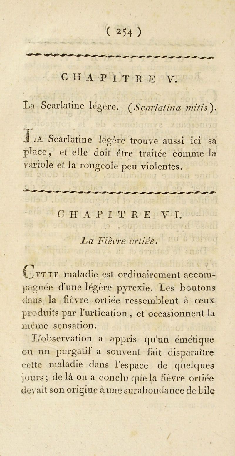 C II A P i't REV. La Scarlaline légère. (^ScarJaiina mîtis^ Scarlatine légère trouve aussi ici sa place, et elle doit être traitée comme la variole et la rougeole peu violentes. C H A P I T R E y L TjŒ Fièçre oriiée. Cette maladie est ordinairement accom- pagnée d’une légère pyrexie. Les boutons cians la fièvre ortiée ressemblent à ceux produits par l’urtication , et occasionnent la )}iéme sensation. L’observation a appris qu’un émétique ou un purgatif a souvent fait disparaître cette maladie dans l’espace de quelques ]ours; delà on a conclu que la fièvre ortiée devait son ongine aune surabondance de bile